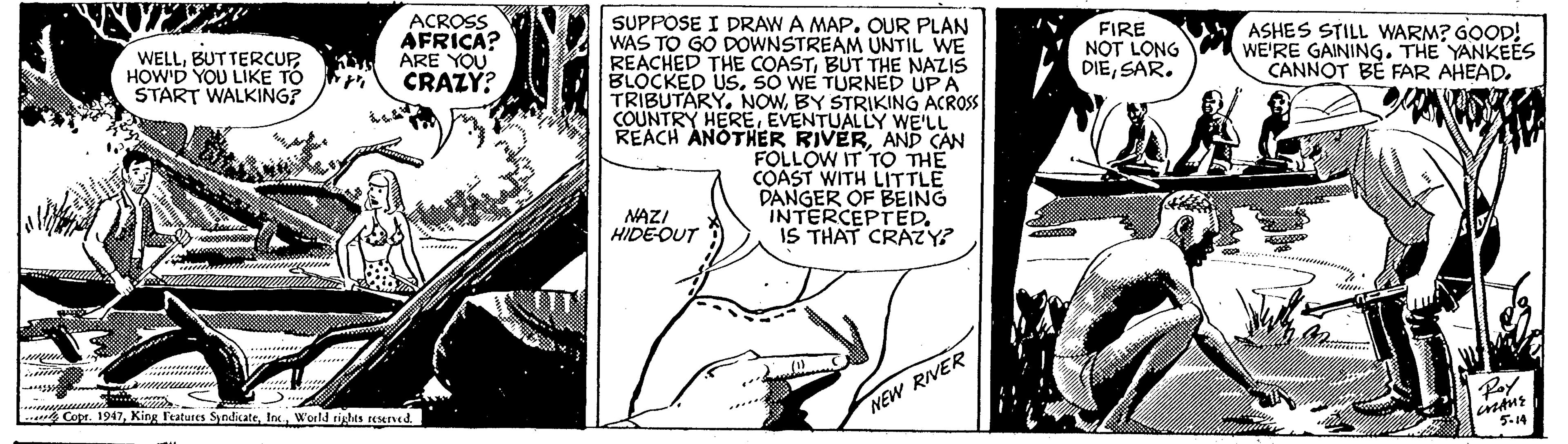 Art OCR: ACROSS AFRICA? ARE YOU CRAZY? SUPPOSE I DRAW A MAP. OUR PLAN WAS TO GO DOWNSTREAM UNTIL WE REACHED THE COASTBUT THE NAZIS BLOCKED USSO WE TURNÉD UPA TRIBUTARY. NOWBY STRIKING ACROSS COUNTRY HEREEVENTUALLY WE'LL REACH ANOTHER RIVERAND CAN FOLLOW IT TO THE COAST WITH LITTLE DANGER OF BEING INTERCEPTED. IS THAT CRAZY? WELLHOW'D YOU LIKE TO START WALKING? FIRE NOT LONG DIESAR. ASHES STILL WARM? GOOD! WE'RE GAINING. THE YANKEES CANNOT BÉ FAR AHEAD. NAZI HIDE-OUT (1) C Copr. 1947NEW RIVER Ray 5.14 ACROSS AFRICA? ARE YOU CRAZY? SUPPOSE I DRAW A MAP. OUR PLAN WAS TO GO DOWNSTREAM UNTIL WE REACHED THE COASTBUT THE NAZIS BLOCKED USSO WE TURNÉD UPA TRIBUTARY. NOWBY STRIKING ACROSS COUNTRY HEREEVENTUALLY WE'LL REACH ANOTHER RIVERAND CAN FOLLOW IT TO THE COAST WITH LITTLE DANGER OF BEING INTERCEPTED. IS THAT CRAZY? WELLHOW'D YOU LIKE TO START WALKING? FIRE NOT LONG DIESAR. ASHES STILL WARM? GOOD! WE'RE GAINING. THE YANKEES CANNOT BÉ FAR AHEAD. NAZI HIDE-OUT (1) C Copr. 1947King Features SyndicateWorld rights reservedNEW RIVER Ray 5.14