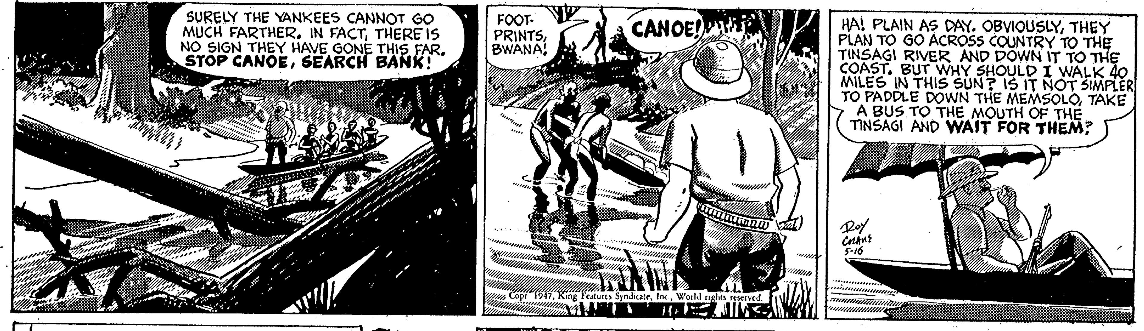 Sun hat OCR: SURELY THE YANKEES CANNOT GO MUCH FARTHER. IN FACTTHERE IS NO SIGN THEY HAVE GONE THIS FAR. STOP CANOESEARCH BANK! FOOT- PRINTSBWANA CANOE! HA! PLAIN AS DAY. OBVIOUSLYTHEY PLAN TO GO ACROSS COUNTRY TO THE TINSAGI RIVER AND DOWN IT TO THE COAST. BUT WHY SHOULD I WALK 40 MILES IN THIS SUN? IS IT NOT SIMPLER TO PADDLE DOWN THE MEMSOLOTAKE A BUS TO THE MOUTH OF THE TINSAGI AND WAIT FOR THEM? Roy S-16 Copr 1917. King Teatures SynicateWorld nghts reserved. SURELY THE YANKEES CANNOT GO MUCH FARTHER. IN FACTTHERE IS NO SIGN THEY HAVE GONE THIS FAR. STOP CANOESEARCH BANK! FOOT- PRINTSBWANA CANOE! HA! PLAIN AS DAY. OBVIOUSLYTHEY PLAN TO GO ACROSS COUNTRY TO THE TINSAGI RIVER AND DOWN IT TO THE COAST. BUT WHY SHOULD I WALK 40 MILES IN THIS SUN? IS IT NOT SIMPLER TO PADDLE DOWN THE MEMSOLOTAKE A BUS TO THE MOUTH OF THE TINSAGI AND WAIT FOR THEM? Roy S-16 Copr 1917. King Teatures SynicateWorld nghts reserved.