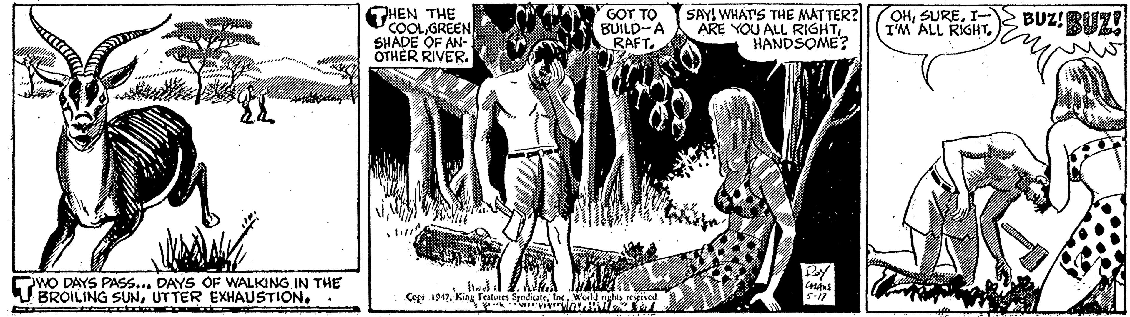 Comic book OCR: HEN THE COOLGREEN SHADE OF AN- OTHER RIVER. GOT TO BUILD-A RAFTSAY! WHAT'S THE MATTER? ARE YOU ALL RIGHTHANDSOME? OHI-2 BUZ! BUZ! I'M ALL RIGHT. WO DAYS PASS... DAYS OF WALKING IN THE BROILING SUNUTTER EXHAUSTION. Copt 1947World nghts HEN THE COOLGREEN SHADE OF AN- OTHER RIVER. GOT TO BUILD-A RAFTSAY! WHAT'S THE MATTER? ARE YOU ALL RIGHTHANDSOME? OHI-2 BUZ! BUZ! I'M ALL RIGHT. WO DAYS PASS... DAYS OF WALKING IN THE BROILING SUNUTTER EXHAUSTION. Copt 1947King Features SyndicateWorld nghts