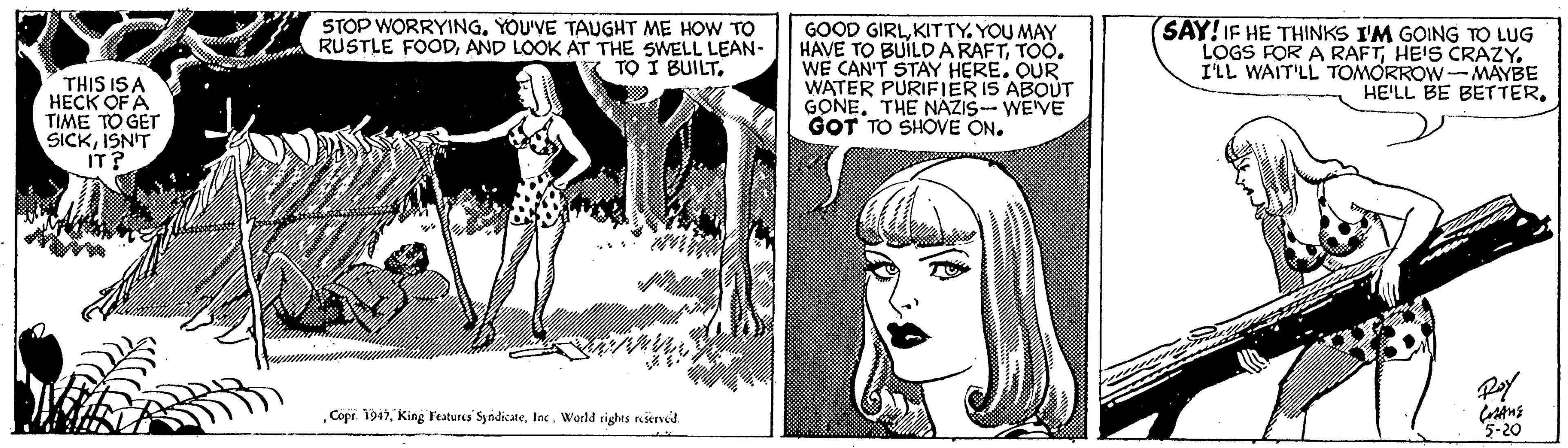 Monochrome OCR: THIS IS HECK OF A TIME TO GET SICKISN'T IT? STOP WORRYINGYOU'VE TAUGHT ME HOW TO RUSTLE FOODAND LOOK AT THE SWELL LEAN- TO I BUILTKITTY. YOU MAY HAVE TO BUÍLDARAFTTOO. WE CAN'T STAY HERE. QUR WATER PÜRIFIER IS ABOUT GONE. THE NAZIS- WE'VE GOT TO SHOVE ON. SAY! IF HE THINKS I'M GOING TO LUG LOGS FOR A RAFTHEIS CRAZY. I'LL WAIT'LL TOMORROW-MAYBE HE'LL BE BETTERWorld sights nserved 5-20 THIS IS HECK OF A TIME TO GET SICKISN'T IT? STOP WORRYINGYOU'VE TAUGHT ME HOW TO RUSTLE FOODAND LOOK AT THE SWELL LEAN- TO I BUILTGOOD GIRLKITTY. YOU MAY HAVE TO BUÍLDARAFTTOO. WE CAN'T STAY HERE. QUR WATER PÜRIFIER IS ABOUT GONE. THE NAZIS- WE'VE GOT TO SHOVE ON. SAY! IF HE THINKS I'M GOING TO LUG LOGS FOR A RAFTHEIS CRAZY. I'LL WAIT'LL TOMORROW-MAYBE HE'LL BE BETTERCopr. 1947King Fatures SyndicateWorld sights nserved 5-20