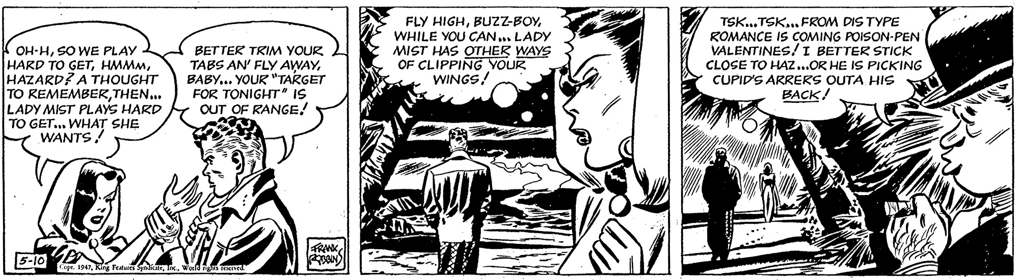 Fictional character OCR: K OH-HSO WE PLAY HARD TO GETHAZARD? A THOUGHT TO REMEMBERTHEN... LADY MIST PLAYS HARD TO GET... WHAT SHE WANTS! BETTER TRIM YOUR TABS AN' FLY AWAYBABY... YOUR "TARGET FOR TONIGHT" IS OUT OF RANGE! FLY HIGHWHILE YOU CAN... LADY MIST HAS OTHER WAYS OF CLIPPING YOUR WINGS! TSK.. TSK. FROM DIS TYPE ROMANCE IS COMING POISON-PEN VALENTINES!I BETTER STICK CLOSE TO HAZ..OR HE IS PICKING CUPID'S ARRERS OUTA HIs BACK! 5-10 Cepe. 1947Wold nved K OH-HSO WE PLAY HARD TO GETHAZARD? A THOUGHT TO REMEMBERTHEN... LADY MIST PLAYS HARD TO GET... WHAT SHE WANTS! BETTER TRIM YOUR TABS AN' FLY AWAYBABY... YOUR "TARGET FOR TONIGHT" IS OUT OF RANGE! FLY HIGHWHILE YOU CAN... LADY MIST HAS OTHER WAYS OF CLIPPING YOUR WINGS! TSK.. TSK. FROM DIS TYPE ROMANCE IS COMING POISON-PEN VALENTINES!I BETTER STICK CLOSE TO HAZ..OR HE IS PICKING CUPID'S ARRERS OUTA HIs BACK! 5-10 Cepe. 1947Rs Feuies SykaleWold nved