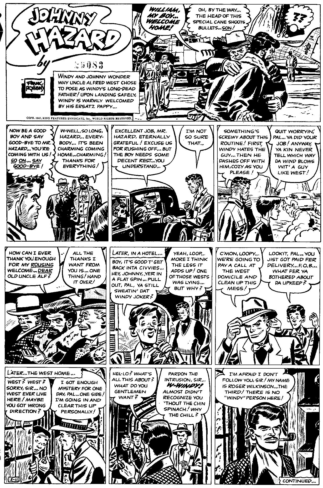 Newspaper OCR: JOHNNY HAZARD by FRANK ROBBIN NOW BE A GOOD BOY AND SAY GOOD-BYE TO MR. HAZARD... YOU'RE COMING WITH US! GO ON... SAY GOOD-BYE! COPR. 19475-10 WINDY AND JOHNNY WONDER WHY UNCLE ALFRED WEST CHOSE TO POSE AS WINDY'S LONG-DEAD FATHER! UPON LANDING SAFELYWINDY IS WARMLY WELCOMED BY HIS ERSATZ PAPPY... HOW CAN I EVER THANK YOU ENOUGH FOR MY ROUSING WELCOME... DEAR OLD UNCLE ALF? W-WELLHAZARD... EVERY- BODY... IT'S BEEN CHARMING COMING HOME...CHARMING! THANKS FOR EVERYTHING! WOO ALL THE THANKS I WANT FROM YOU IS... ONE THING! HAND IT OVER! ** LATER... THE WEST HOME... WEST? WEST? SORRYSIR... NO WEST EVER LIVE HERE ! MAYBE YOU GOT WRONG DIRECTION? I GOT ENOUGH MYSTERY FOR ONE DAYPAL... ONE SIDE! I'M GOING IN AND CLEAR THIS UP PERSONALLY! IIIIIII WILLIAM MY BOY... WELCOME HOME! EXCELLENT JOBMR. HAZARDETERNALLY GRATEFUL ! EXCUSE US FOR RUSHING OFF... BUT THE BOY NEEDS SOME DECENT REST...YOU UNDERSTAND... LATERIN A HOTEL.... BOYIT'S GOOD T'GET BACK INTA CIVVIES... HEYYER IN A FLAT SPIN... PULL OUTYA STILL SWEATIN' DAT WINDY JOKER? HEL-LO? WHAT'S ALL THIS ABOUT? WHAT DO YOU GENTLEMEN WANT? OHBY THE WAY... THE HEAD OF THIS SPECIAL CANE SHOOTS BULLETS... SON! I'M NOT SO SURE THAT... YEAHLOOP... MORE I THINK THE LESS IT ADDS UP! ONE OF THOSE WESTS WAS LYING... BUT WHY ? PARDON THE INTRUSIONSIR... W-WINDY! ALMOST DIDN'T RECOGNIZE YOU 'THOUT THE CHIN SPINACH! WHY THE CHILL? P SOMETHING'S SCREWY ABOUT THIS ROUTINE! FIRSTWINDY HATES THE GUY THEN HE DASHES OFF WITH HIMCOZY AS YOU PLEASE! the #1. C'MONLOOPY... WE'RE GOING TO PAY A CALL AT THE WEST DOMICILE AND CLEAN UP THIS MESS! · 1771 QUIT WORRYIN! PAL... YA DID YOUR JOB! ANYWAYYA KIN NEVER TELL WHICH WAY DA WIND BLOWS WIT' A GUY LIKE WEST! LOOKITPAL... YOU JIST GOT PAID FER DELIVERY...F.O.B... WHAT FER YA BOTHERED ABOUT DA UPKEEP? I'M AFRAID I DON'T FOLLOW YOUSIR! MY NAME IS ROGER WILKINSON...THE THIRD! THERE IS NO "WINDY" PERSON HERE! CONTINUED... JOHNNY HAZARD by FRANK ROBBIN NOW BE A GOOD BOY AND SAY GOOD - BYE TO MR . HAZARD ... YOU'RE COMING WITH US ! GO ON ... SAY GOOD - BYE ! COPR . 1947KING FEATURES SYNDICATEWORLD RIGHTS RESERVED5-10 WINDY AND JOHNNY WONDER WHY UNCLE ALFRED WEST CHOSE TO POSE AS WINDY'S LONG - DEAD FATHER ! UPON LANDING SAFELYWINDY IS WARMLY WELCOMED BY HIS ERSATZ PAPPY ... HOW CAN I EVER THANK YOU ENOUGH FOR MY ROUSING WELCOME ... DEAR OLD UNCLE ALF ? W - WELLSO LONGHAZARD ... EVERY BODY ... IT'S BEEN CHARMING COMING HOME ... CHARMING ! THANKS FOR EVERYTHING ! WOO ALL THE THANKS I WANT FROM YOU IS ... ONE THING ! HAND IT OVER ! ** LATER ... THE WEST HOME ... WEST ? WEST ? SORRYSIR ... NO WEST EVER LIVE HERE ! MAYBE YOU GOT WRONG DIRECTION ? I GOT ENOUGH MYSTERY FOR ONE DAYPAL ... ONE SIDE ! I'M GOING IN AND CLEAR THIS UP PERSONALLY ! IIIIIII WILLIAM MY BOY ... WELCOME HOME ! EXCELLENT JOBMR . HAZARDETERNALLY GRATEFUL ! EXCUSE US FOR RUSHING OFF ... BUT THE BOY NEEDS SOME DECENT REST ... YOU UNDERSTAND ... LATERIN A HOTEL .... BOYIT'S GOOD T'GET BACK INTA CIVVIES ... HEYYER IN A FLAT SPIN ... PULL OUTYA STILL SWEATIN ' DAT WINDY JOKER ? HEL - LO ? WHAT'S ALL THIS ABOUT ? WHAT DO YOU GENTLEMEN WANT ? OHBY THE WAY ... THE HEAD OF THIS SPECIAL CANE SHOOTS BULLETS ... SON ! I'M NOT SO SURE THAT ... YEAHLOOP ... MORE I THINK THE LESS IT ADDS UP ! ONE OF THOSE WESTS WAS LYING ... BUT WHY ? PARDON THE INTRUSIONSIR ... W - WINDY ! ALMOST DIDN'T RECOGNIZE YOU ' THOUT THE CHIN SPINACH ! WHY THE CHILL ? P SOMETHING'S SCREWY ABOUT THIS ROUTINE ! FIRSTWINDY HATES THE GUY THEN HE DASHES OFF WITH HIMCOZY AS YOU PLEASE ! the # 1 . C'MONLOOPY ... WE'RE GOING TO PAY A CALL AT THE WEST DOMICILE AND CLEAN UP THIS MESS ! · 1771 QUIT WORRYIN ! PAL ... YA DID YOUR JOB ! ANYWAYYA KIN NEVER TELL WHICH WAY DA WIND BLOWS WIT ' A GUY LIKE WEST ! LOOKITPAL ... YOU JIST GOT PAID FER DELIVERY ... F.O.B ... WHAT FER YA BOTHERED ABOUT DA UPKEEP ? I'M AFRAID I DON'T FOLLOW YOUSIR ! MY NAME IS ROGER WILKINSON ... THE THIRD ! THERE IS NO " WINDY " PERSON HERE ! CONTINUED ...