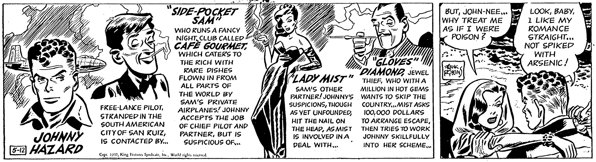 Fashion design OCR: "SIDE-POCKET SAM BUT.. WHY TREAT ME AS IF I WERE POISON ? LOOK1 LIKE MY ROMANCE STRAIGHT... NOT SPIKED WITH ARSENIC ! WHO RUNS A FANCY NIGHTCLUB CALLED CAFÈ GOURMETWHICH CATERS TO "GLOVES" "DIAMONDJEWEL THIEFWHO WITH A THE RICH WITH RARE DISHES FLOWN IN FROM ALL PARTS OF LADY MIST" MILLION IN HOT GEMS PARTNER! JOHNNY'S WANTS TO SKIP THE SUSPICIONSTHOUGH COUNTRY..MIST ASKS 100000 DOLLARS TO ARRANGE ESCAPEAS MIST THEN TRIES TO WORK JOHNNY SKILLFULLY INTO HER SCHEME. SAM'S OTHER THE WORLD BY SAM'S PRIVATE FREE-LANCE PILOTAIRPLANES. JOHNNY ACCEPTS THE JOB OF CHIEF PILOT AND PARTNERBUT IS AS YET UNFOUNDEDSTRANDED IN THE SOUTH AMERICAN CITY OF SAN KUIZIS CONTACTED BY. HIT THE NAIL ON JOHNNÝ 5-12 HAZÁRD IS INVOLVED INA DEAL WITH.. SUSPICIOUS OF. Cope. 3y17Wuld rights nued "SIDE-POCKET SAM BUT.. WHY TREAT ME AS IF I WERE POISON ? LOOK1 LIKE MY ROMANCE STRAIGHT... NOT SPIKED WITH ARSENIC ! WHO RUNS A FANCY NIGHTCLUB CALLED CAFÈ GOURMETWHICH CATERS TO "GLOVES" "DIAMONDJEWEL THIEFWHO WITH A THE RICH WITH RARE DISHES FLOWN IN FROM ALL PARTS OF LADY MIST" MILLION IN HOT GEMS PARTNER! JOHNNY'S WANTS TO SKIP THE SUSPICIONSTHOUGH COUNTRY..MIST ASKS 100000 DOLLARS TO ARRANGE ESCAPETHE HEADAS MIST THEN TRIES TO WORK JOHNNY SKILLFULLY INTO HER SCHEME. SAM'S OTHER THE WORLD BY SAM'S PRIVATE FREE-LANCE PILOTAIRPLANES. JOHNNY ACCEPTS THE JOB OF CHIEF PILOT AND PARTNERBUT IS AS YET UNFOUNDEDSTRANDED IN THE SOUTH AMERICAN CITY OF SAN KUIZIS CONTACTED BY. HIT THE NAIL ON JOHNNÝ 5-12 HAZÁRD IS INVOLVED INA DEAL WITH.. SUSPICIOUS OF. Cope. 3y17King Fealies SyndaateWuld rights nued