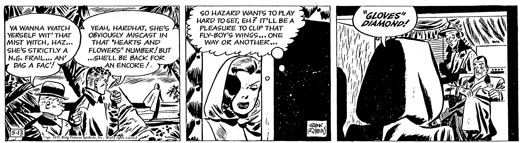 Monochrome photography OCR: SO HAZARD WANTS TO PLAY HARD TO GETEH? IT'LL BE A PLEASURE TO CLIP THAT FLY-BOY'S WINGS... ONE WAY OR ANOTHER.. "GLOVES" DIAMOND! YA WANNA WATCH YERSELF WIT' THAT MIST WITCHHAZ... SHE'S STRICTLY A N.G. FRAIL... AN' DAS A FAC'! YEAHSHE'S A OBVIOUSLY MISCAST IN THAT 'HEARTS AND FLOWERS" NUMBER! BUT ..SHE'LL BE BACK FOR AN ENCORE!..... RANK 5-13 Cape. 1917waiges SO HAZARD WANTS TO PLAY HARD TO GETEH? IT'LL BE A PLEASURE TO CLIP THAT FLY-BOY'S WINGS... ONE WAY OR ANOTHER.. "GLOVES" DIAMOND! YA WANNA WATCH YERSELF WIT' THAT MIST WITCHHAZ... SHE'S STRICTLY A N.G. FRAIL... AN' DAS A FAC'! YEAHSHE'S A OBVIOUSLY MISCAST IN THAT 'HEARTS AND FLOWERS" NUMBER! BUT ..SHE'LL BE BACK FOR AN ENCORE!..... RANK 5-13 Cape. 1917King Teatures Syrdikate