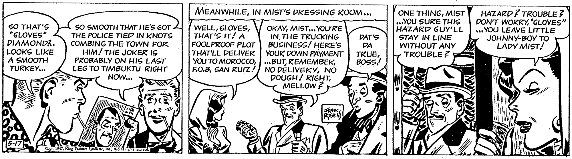 Font OCR: MEANWHILEIN MIST'S DRESSING ROOM... SO THAT'S "GLOVES" DIAMONDA. SO SMOOTH THAT HE'S GOT THE POLICE TIED IN KNOTS COMBING THE TOWN FOR HIM! THE JOKER IS PROBABLY ON HIS LAST LEG TO TIMBUKTU RIGHT NOW... WELLTHAT'S IT!A FOOLPROOF PLOT THAT'LL DELIVER YOU TO MOROCCOF.O.B. SAN Rurz OKAYMIST... YOU'RE INTHE TRUCKING BUSINESS! HERE'S YOUR DOWN PAYMENT ...BUTNO DOUGH! RIGHTMELLOW ? ONE THINGMIST ...YOU SURE THIS HAZARD GUY'LL STAY IN LINE WITHOUT ANY TROUBLE ? HAZARD? TROUBLE ? DON'T WORRY"GLOVES" ... YOU LEAVE LITTLE JOHNNY-BOY TO LADY MIST! DAT'S DA LOOKS LIKE A SMOOTH TRUEBOSS! TURKEY.. Cope. 1917Wa as Ted MEANWHILEIN MIST'S DRESSING ROOM... SO THAT'S "GLOVES" DIAMONDA. SO SMOOTH THAT HE'S GOT THE POLICE TIED IN KNOTS COMBING THE TOWN FOR HIM! THE JOKER IS PROBABLY ON HIS LAST LEG TO TIMBUKTU RIGHT NOW... WELLTHAT'S IT!A FOOLPROOF PLOT THAT'LL DELIVER YOU TO MOROCCOF.O.B. SAN Rurz OKAYMIST... YOU'RE INTHE TRUCKING BUSINESS! HERE'S YOUR DOWN PAYMENT ...BUTNO DELIVERYNO DOUGH! RIGHTMELLOW ? ONE THINGMIST ...YOU SURE THIS HAZARD GUY'LL STAY IN LINE WITHOUT ANY TROUBLE ? HAZARD? TROUBLE ? DON'T WORRY"GLOVES" ... YOU LEAVE LITTLE JOHNNY-BOY TO LADY MIST! DAT'S DA LOOKS LIKE A SMOOTH TRUEBOSS! TURKEY.. Cope. 1917King Ftures ydcairWa as Ted