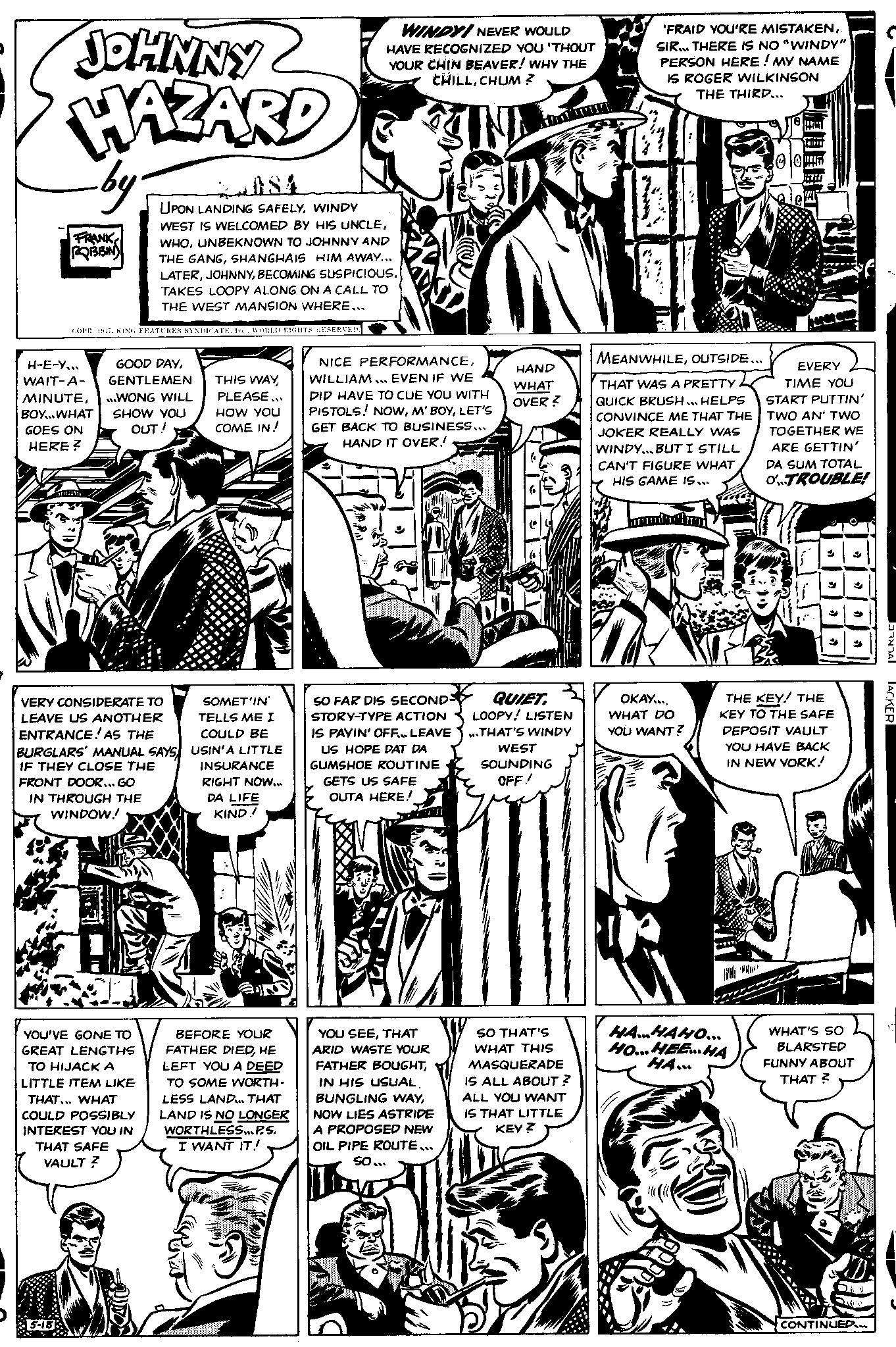 Newspaper OCR: JOHNNY HAZARD by FRANK ROBBIN H-E-Y... WAIT-A- MINUTEBOY..WHAT GOES ON HERE? 5-18 COPR 1947. KING FEATURES SYNDICATE. Inc.WORLD RIGHTS RESERVED. 2084 UPON LANDING SAFELYWINDY WEST IS WELCOMED BY HIS UNCLEUNBEKNOWN TO JOHNNY AND THE GANGSHANGHAIS HIM AWAY... LATERTAKES LOOPY ALONG ON A CALL TO THE WEST MANSION WHERE... GOOD DAYGENTLEMEN WONG WILL SHOW YOU OUT! VERY CONSIDERATE TO LEAVE US ANOTHER ENTRANCE! AS THE BURGLARS' MANUAL SAYS IF THEY CLOSE THE YOU'VE GONE TO GREAT LENGTHS TO HIJACK A LITTLE ITEM LIKE THAT... WHAT COULD POSSIBLY INTEREST YOU IN THAT SAFE VAULT? THIS WAYPLEASE... HOW YOU COME IN! FRONT DOOR... GO IN THROUGH THE WINDOW! TY SOMET'IN' TELLS ME I COULD BE USIN'A LITTLE INSURANCE RIGHT NOW... DA LIFE KIND! WINDY! NEVER WOULD HAVE RECOGNIZED YOU 'THOUT YOUR CHIN BEAVER! WHY THE CHILLCHUM ? BEFORE YOUR FATHER DIEDHE LEFT YOU A DEED TO SOME WORTH- LESS LAND... THAT LAND IS NO LONGER WORTHLESS... P.S. I WANT IT! NICE PERFORMANCEWILLIAM... EVEN IF WE DID HAVE TO CUE YOU WITH PISTOLS! NOWLET'S GET BACK TO BUSINESS... HAND IT OVER!! SO FAR DIS SECONDS STORY-TYPE ACTION IS PAYIN' OFF... LEAVE US HOPE DAT DA GUMSHOE ROUTINE GETS US SAFE OUTA HERE! YOU SEETHAT ARID WASTE YOUR FATHER BOUGHTIN HIS USUAL. BUNGLING WAYNOW LIES ASTRIDE A PROPOSED NEW OIL PIPE ROUTE... So... HAND WHAT OVER? QUIET. LOOPY! LISTEN ...THAT'S WINDY WEST SOUNDING OFF! SO THAT'S WHAT THIS MASQUERADE IS ALL ABOUT? ALL YOU WANT IS THAT LITTLE KEY? 'FRAID YOU'RE MISTAKEN. SIR... THERE IS NO "WINDY" PERSON HERE! MY NAME IS ROGER WILKINSON THE THIRD... MEANWHILEOUTSIDE... THAT WAS A PRETTY QUICK BRUSH HELPS CONVINCE ME THAT THE JOKER REALLY WAS WINDY... BUT I STILL CAN'T FIGURE WHAT HIS GAME IS... OKAY.... WHAT DO YOU WANT? TOUT HAHAHO... HO...HEE HA HA... EVERY TIME YOU START PUTTIN' TWO AN' TWO TOGETHER WE ARE GETTIN' DA SUM TOTAL OTROUBLE! THE KEY! THE KEY TO THE SAFE DEPOSIT VAULT YOU HAVE BACK IN NEW YORK! WHAT'S SO BLARSTED FUNNY ABOUT THAT? O CONTINUED.... TOTAL LACKER JOHNNY HAZARD by FRANK ROBBIN H - E - Y ... WAIT - A MINUTEBOY..WHAT GOES ON HERE ? 5-18 COPR 1947. KING FEATURES SYNDICATE . Inc.WORLD RIGHTS RESERVED . 2084 UPON LANDING SAFELYWINDY WEST IS WELCOMED BY HIS UNCLEUNBEKNOWN TO JOHNNY AND THE GANGSHANGHAIS HIM AWAY ... LATERBECOMING SUSPICIOUsTAKES LOOPY ALONG ON A CALL TO THE WEST MANSION WHERE ... GOOD DAYGENTLEMEN WONG WILL SHOW YOU OUT ! VERY CONSIDERATE TO LEAVE US ANOTHER ENTRANCE ! AS THE BURGLARS ' MANUAL SAYS IF THEY CLOSE THE YOU'VE GONE TO GREAT LENGTHS TO HIJACK A LITTLE ITEM LIKE THAT ... WHAT COULD POSSIBLY INTEREST YOU IN THAT SAFE VAULT ? THIS WAYPLEASE ... HOW YOU COME IN ! FRONT DOOR ... GO IN THROUGH THE WINDOW ! TY SOMET'IN ' TELLS ME I COULD BE USIN'A LITTLE INSURANCE RIGHT NOW ... DA LIFE KIND ! WINDY ! NEVER WOULD HAVE RECOGNIZED YOU ' THOUT YOUR CHIN BEAVER ! WHY THE CHILLCHUM ? BEFORE YOUR FATHER DIEDHE LEFT YOU A DEED TO SOME WORTH LESS LAND ... THAT LAND IS NO LONGER WORTHLESS ... P.S. I WANT IT ! NICE PERFORMANCEWILLIAM ... EVEN IF WE DID HAVE TO CUE YOU WITH PISTOLS ! NOWLET'S GET BACK TO BUSINESS ... HAND IT OVER !! SO FAR DIS SECONDS STORY - TYPE ACTION IS PAYIN ' OFF ... LEAVE US HOPE DAT DA GUMSHOE ROUTINE GETS US SAFE OUTA HERE ! YOU SEETHAT ARID WASTE YOUR FATHER BOUGHTIN HIS USUAL . BUNGLING WAYNOW LIES ASTRIDE A PROPOSED NEW OIL PIPE ROUTE ... So ... HAND WHAT OVER ? QUIET . LOOPY ! LISTEN ... THAT'S WINDY WEST SOUNDING OFF ! SO THAT'S WHAT THIS MASQUERADE IS ALL ABOUT ? ALL YOU WANT IS THAT LITTLE KEY ? ' FRAID YOU'RE MISTAKEN. SIR ... THERE IS NO " WINDY " PERSON HERE ! MY NAME IS ROGER WILKINSON THE THIRD ... MEANWHILEOUTSIDE ... THAT WAS A PRETTY QUICK BRUSH HELPS CONVINCE ME THAT THE JOKER REALLY WAS WINDY ... BUT I STILL CAN'T FIGURE WHAT HIS GAME IS ... OKAY .... WHAT DO YOU WANT ? TOUT HAHAHO ... HO ... HEE HA HA ... EVERY TIME YOU START PUTTIN ' TWO AN ' TWO TOGETHER WE ARE GETTIN ' DA SUM TOTAL OTROUBLE ! THE KEY ! THE KEY TO THE SAFE DEPOSIT VAULT YOU HAVE BACK IN NEW YORK ! WHAT'S SO BLARSTED FUNNY ABOUT THAT ? O CONTINUED .... TOTAL LACKER