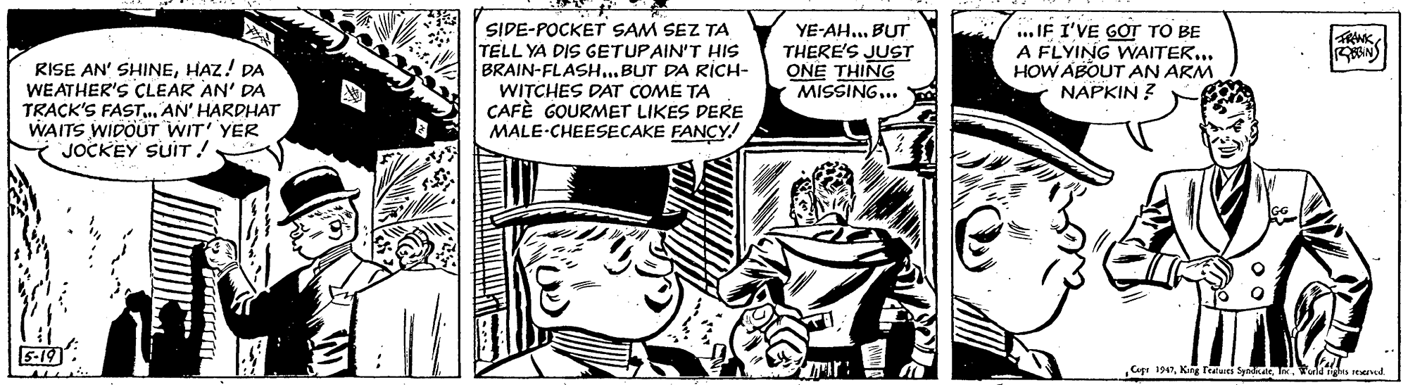 Art OCR: RISE AN' SHINEHAZ! DA WEATHER'S CLEAR AN' DA TRACK'S FASTAN' HARDHAT WAITS WIDOUT WIT' YER JOCKEY SUIT! SIDE-POCKET SAM SEZ TA TELL YA DIS GETUPAIN'T HIS BRAIN-FLASH...BUT DA RICH- WITCHES DAT COME TA CAFÈ GOURMET LIKES DERE MALE-CHEESECAKE FANCY! YE-AH... BUT THERE'S JUST ONE THING MISSING.. ... IF I'VE GOT TO BE A FLYING WNAITEK... HOW ABOUT AN ARM NAPKIN ? 5-19: Cgt 1947Tuld eered RISE AN' SHINEHAZ! DA WEATHER'S CLEAR AN' DA TRACK'S FASTAN' HARDHAT WAITS WIDOUT WIT' YER JOCKEY SUIT! SIDE-POCKET SAM SEZ TA TELL YA DIS GETUPAIN'T HIS BRAIN-FLASH...BUT DA RICH- WITCHES DAT COME TA CAFÈ GOURMET LIKES DERE MALE-CHEESECAKE FANCY! YE-AH... BUT THERE'S JUST ONE THING MISSING.. ... IF I'VE GOT TO BE A FLYING WNAITEK... HOW ABOUT AN ARM NAPKIN ? 5-19: Cgt 1947King Teles SyadTuld eered