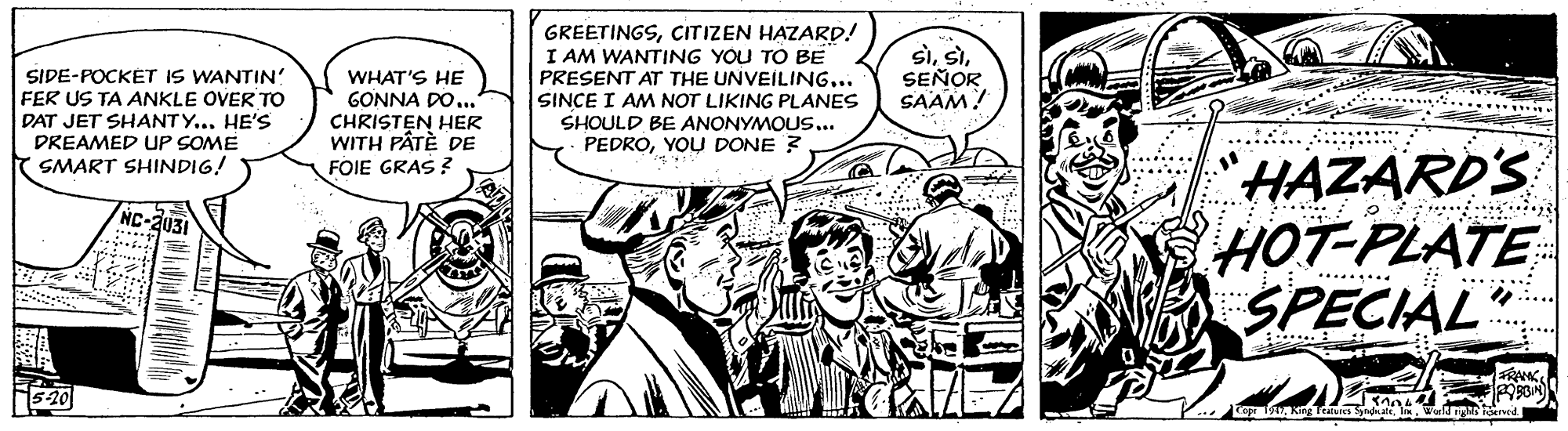 Gesture OCR: SIDE-POCKET IS WANTIN' FER US TA ANKLE OVER To DAT JET SHANTY... HE'S DREAMED UP SOME SMART SHINDIG! GREETINGSCITIZEN HAZARD! I AM WANTING YOU TO BE PRESENT AT THE UNVEILING... SINCE I AM NOT LIKING PLANES SHOULD BE ANONYMOUS... PEDROSEÑOR SAAM! WHAT'S HE GONNA DO... ....... . CHRISTEN HER WITH PÂTÈ DE FOIE GRAS ? .... * ... YOU DONE? "HAZARD'S HOT-PLATE SPECIAL C-2031 : : ...... .: ...... ..... ..... SIDE-POCKET IS WANTIN' FER US TA ANKLE OVER To DAT JET SHANTY... HE'S DREAMED UP SOME SMART SHINDIG! GREETINGSCITIZEN HAZARD! I AM WANTING YOU TO BE PRESENT AT THE UNVEILING... SINCE I AM NOT LIKING PLANES SHOULD BE ANONYMOUS... PEDROSEÑOR SAAM! WHAT'S HE GONNA DO... ....... . CHRISTEN HER WITH PÂTÈ DE FOIE GRAS ? .... * ... YOU DONE? "HAZARD'S HOT-PLATE SPECIAL C-2031 : : ...... .: ...... ..... .....