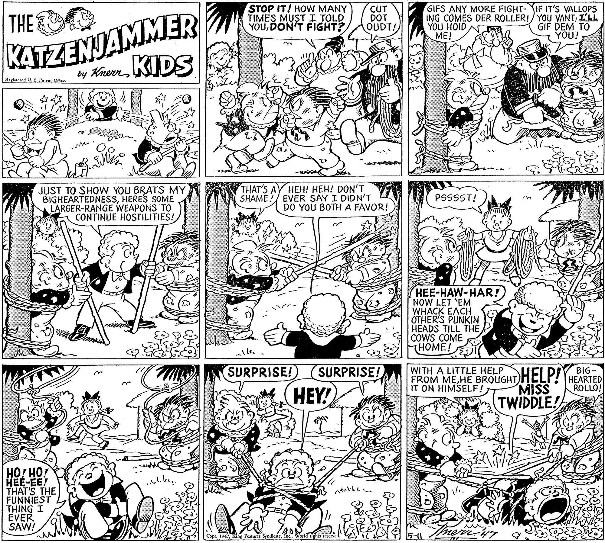 Illustration OCR: STOP IT! HOW MANY TIMES MUST I TOLD YOUDON'T FIGHT? CUT DOT OUDT! GIFS ANY MORE FIGHT- IF IT'S VALLOPS ING COMES DER ROLLER!/ YOU VANTI'LL YOU HOIDA ME! KATZENJAMMER by KhurKIDS THE GIF DEM TO YOU! Registesed U. 5. Patent Office. JUST TO SHOW YOU BRATS MY BIGHEARTEDNESSHERES SOME LARGER-RANGE WEAPONS TO CONTINUE HOSTILITIES! THAT'S AY HEH! HEH! DON'T SHAME! EVER SAY I DIDN'T DO YOU BOTHA FAVOR! PSSSST! HEE-HAW-HAR! NOW LET EM WHACK EACH OTHER'S PUNKIN HEADS TILL THE COWS COME HOME! SURPRISE! SURPRISE! FROM MEHE BROUGHT HEI PIYBIG- HEARTED ROLLO! WITH A LITTLE HELP MISS HEY! TWIDDLE! HO! HO! HEE-EE! THAT'S THE FUNNIEST THING I EVER SAW! Copr. 1947World tights reserved. 5-11 STOP IT! HOW MANY TIMES MUST I TOLD YOUDON'T FIGHT? CUT DOT OUDT! GIFS ANY MORE FIGHT- IF IT'S VALLOPS ING COMES DER ROLLER!/ YOU VANTI'LL YOU HOIDA ME! KATZENJAMMER by KhurKIDS THE GIF DEM TO YOU! Registesed U. 5. Patent Office. JUST TO SHOW YOU BRATS MY BIGHEARTEDNESSHERES SOME LARGER-RANGE WEAPONS TO CONTINUE HOSTILITIES! THAT'S AY HEH! HEH! DON'T SHAME! EVER SAY I DIDN'T DO YOU BOTHA FAVOR! PSSSST! HEE-HAW-HAR! NOW LET EM WHACK EACH OTHER'S PUNKIN HEADS TILL THE COWS COME HOME! SURPRISE! SURPRISE! FROM MEHE BROUGHT HEI PIYBIG- HEARTED ROLLO! WITH A LITTLE HELP MISS HEY! TWIDDLE! HO! HO! HEE-EE! THAT'S THE FUNNIEST THING I EVER SAW! Copr. 1947King Features SyndicateWorld tights reserved. 5-11
