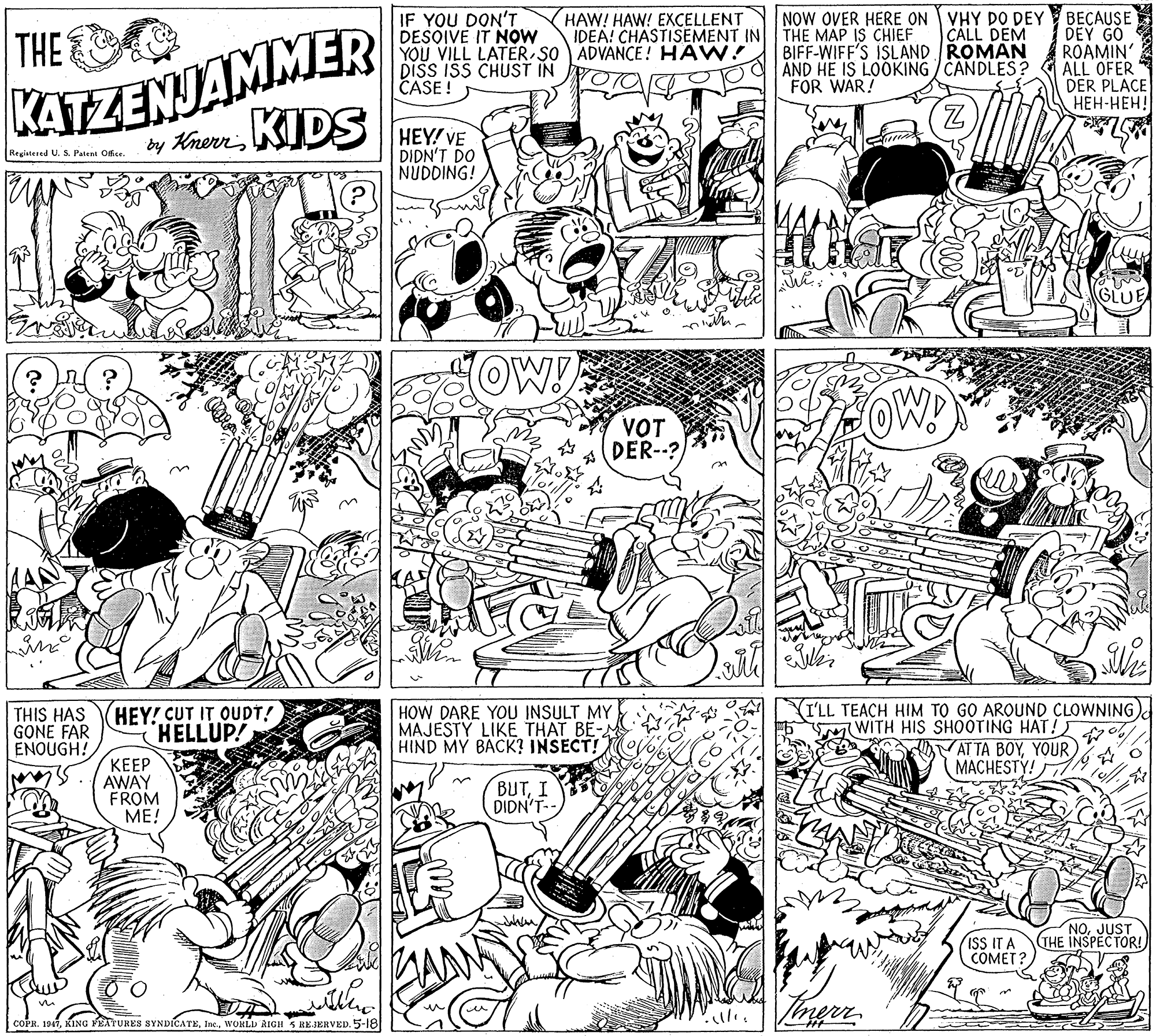 Fiction OCR: IF YOU DON'T DESOIVE IT NOW YOU VILL LATER SO ADVANCE! HAW! Dišs IšS CHUST IN CASE! NOW OVER HERE ON VHY DO DEY BECAUSE DEY GO ROAMIN' ALL OFER DER PLACE ???-???! HAW! HAW! EXCELLENT IDEA! CHASTISEMENT IN KATZENJAMMER by KrernKIDS THE THE MAP IS CHIEF BIFF-WIFF'S ISLAND ROMAN AND HE IS LOOKING / CANDLES? FOR WAR! CALL DEM HEY! VE DIDN'T DO NUDDING! Registesed U. S. Patent Ofise. OW! OW! VOT DER--? THIS HAS GONE FAR ENOUGH! HEY! CUT IT OUDT! HELLUP! HOW DARE YOU INSULT MY MAJESTY LIKE THAT BE-M HIND MY BACK? INSECT! YI'LL TEACH HIM TO GO AROUND CLOWNING)d WITH HIS SHOOTING HAT! o t AT TA BOYYOUR MACHESTY! ???? AWAY FROM ME! BUTI DIDN'T-- ISS IT A COMET? NOJUST THE INSPECTOR! COPR. 1947WORLD RIGH 5 REJERVED. 5-18 IF YOU DON'T DESOIVE IT NOW YOU VILL LATER SO ADVANCE! HAW! Dišs IšS CHUST IN CASE! NOW OVER HERE ON VHY DO DEY BECAUSE DEY GO ROAMIN' ALL OFER DER PLACE ???-???! HAW! HAW! EXCELLENT IDEA! CHASTISEMENT IN KATZENJAMMER by KrernKIDS THE THE MAP IS CHIEF BIFF-WIFF'S ISLAND ROMAN AND HE IS LOOKING / CANDLES? FOR WAR! CALL DEM HEY! VE DIDN'T DO NUDDING! Registesed U. S. Patent Ofise. OW! OW! VOT DER--? THIS HAS GONE FAR ENOUGH! HEY! CUT IT OUDT! HELLUP! HOW DARE YOU INSULT MY MAJESTY LIKE THAT BE-M HIND MY BACK? INSECT! YI'LL TEACH HIM TO GO AROUND CLOWNING)d WITH HIS SHOOTING HAT! o t AT TA BOYYOUR MACHESTY! ???? AWAY FROM ME! BUTI DIDN'T-- ISS IT A COMET? NOJUST THE INSPECTOR! COPR. 1947KING FEATURES SYNDICATEWORLD RIGH 5 REJERVED. 5-18