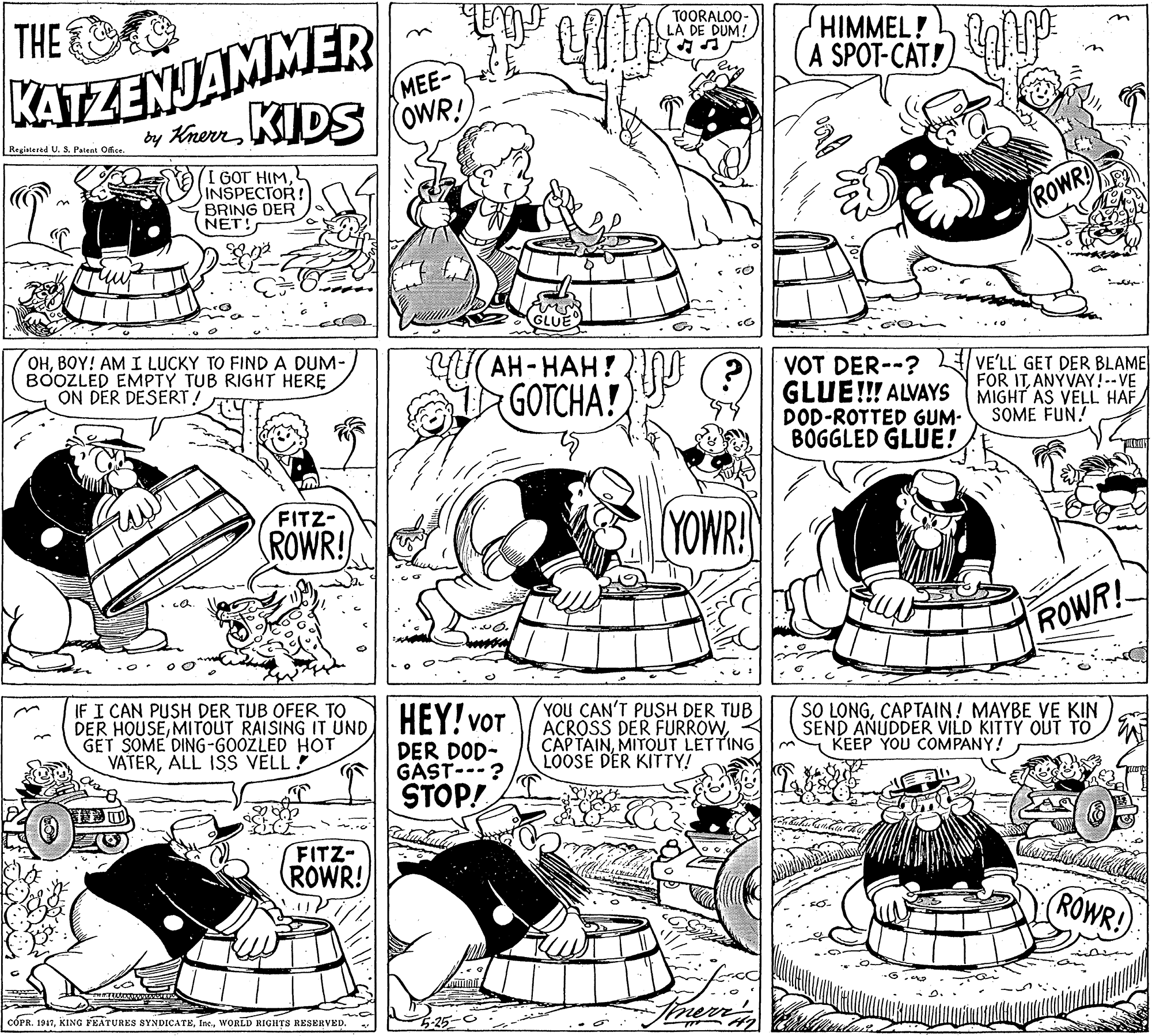 Parallel OCR: KATZENJAMMER by KhernKIDS OWR! THE TOORALOO- LA DE DUM! HIMMEL! A SPOT-CAT! MEE- Registered U. 5. Pateat Ofice. I GOT HIM. INSPECTOR! BRING DER NET! ROWR OHBOY! AM I LUCKY TO FINDA DUM- BOOZLED EMPTY TUB RIGHT HERE ON DER DESERT! ??- ???? VOT DER--? GLUE!!! ALVAYS DOD-ROTTED GUM- BOGGLED GLUE! VE'LL GET DER BLAME FOR ITANYVAY!--VE MIGHT AS VELL HAF SOME FUN! GOTCHA! FITZ- ROWR! YOWR! ROWR! IF I CAN PUSH DER TUB OFER TO DER HOUSEMITOUT RAISING IT UNDI HEY! vOT GET SOME DING-GOOZLED HOT VATERALL ISS VELL ! YOU CAN'T PUSH DER TUB ACROSS DER FURROWMITOUT LETTING LOOSE DER KITTY! SO LONGCAPTAIN! MAYBE VE KIN SEND AÑUDDER VILD KITTY OUT TO KEEP YOU COMPANY! DER DOD- GAST---? STOP! FITZ- ROWR! (ROWR! CÓPR. 1947WORLD RIGHTS RESERVED. KATZENJAMMER by KhernKIDS OWR! THE TOORALOO- LA DE DUM! HIMMEL! A SPOT-CAT! MEE- Registered U. 5. Pateat Ofice. I GOT HIM. INSPECTOR! BRING DER NET! ROWR OHBOY! AM I LUCKY TO FINDA DUM- BOOZLED EMPTY TUB RIGHT HERE ON DER DESERT! ??- ???? VOT DER--? GLUE!!! ALVAYS DOD-ROTTED GUM- BOGGLED GLUE! VE'LL GET DER BLAME FOR ITANYVAY!--VE MIGHT AS VELL HAF SOME FUN! GOTCHA! FITZ- ROWR! YOWR! ROWR! IF I CAN PUSH DER TUB OFER TO DER HOUSEMITOUT RAISING IT UNDI HEY! vOT GET SOME DING-GOOZLED HOT VATERALL ISS VELL ! YOU CAN'T PUSH DER TUB ACROSS DER FURROWMITOUT LETTING LOOSE DER KITTY! SO LONGCAPTAIN! MAYBE VE KIN SEND AÑUDDER VILD KITTY OUT TO KEEP YOU COMPANY! DER DOD- GAST---? STOP! FITZ- ROWR! (ROWR! CÓPR. 1947KING FEATURES SYNDICATEWORLD RIGHTS RESERVED.