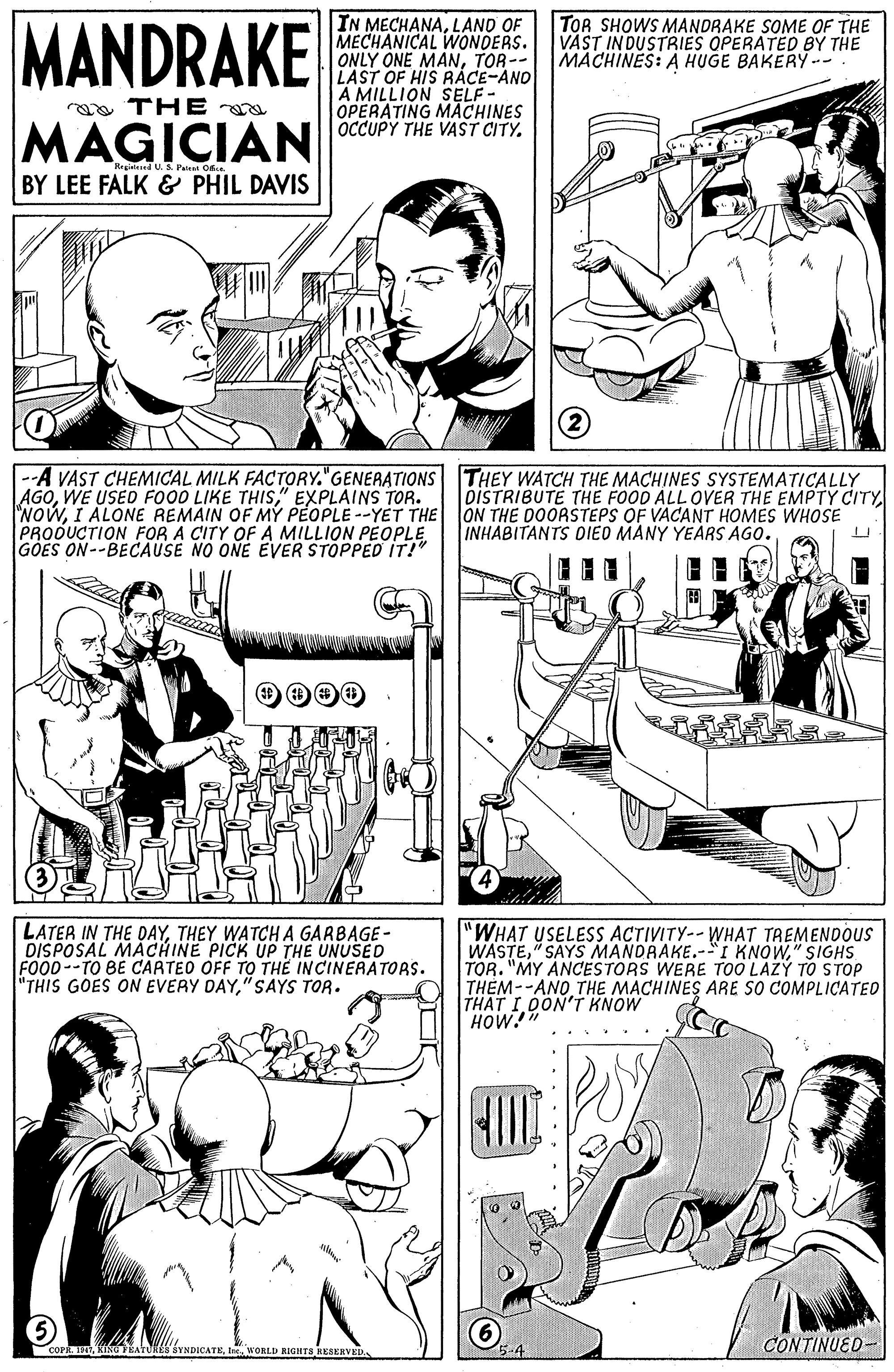 Jaw OCR: MANDRAKE IN MECHANALAND OF MECHANICAL WONDERS. ONLY ONE MANTOR-- LAST OF HIS RACE-AND A MILLION SELF- OPERATING MACHINES OCCUPY THE VAST CITY. TOR SHOWS MANDRAKE SOME OF THE VAST INDUSTRIES OPERATED BY THE MACHINES: A HUGE BAKERY-- ea THE MAGICIAN egintered U.S. Patet Of. BY LEE FALK & PHIL DAVIS -A VAST CHEMICAL MILK FACTORY."GENERATIONS THEY WATCH THE MACHINES SYSTEMATICALLY AGO" EXPLAINS TOR. NOWI ALONE REMAIN OF MY PÉOPLE --YET THE ON THE DOORSTEPS OF VACANT HOMES WHOSE PRODUCTION FOR A CITY OFA MILLION PEOPLE GOES ON--BECAUSE NO ONE EVER STOPPED IT!" oiSTRIBUTE THE FOOD ALL OVER THE EMPTY CITYINHABITANTS DIED MANY YEARS AGO. LATER IN THE DAYTHEY WATCHA GARBAGE- DISPOSAL MACHINE PICK UP THE UNUSED FOOD--TO BE CARTEO OFF TO THE INCINERATORS. "THIS GOES ON EVERY DAY" SAYS TOR. "WHAT USELESS ACTIVITY-- WHAT TREMENDOUS WASTE" SIGHS TOR. "MY ANCESTORS WERE TOO LAZY TO STOP THÊM--ANO THE MACHINES ARE SO COMPLICATED THAT I DON'T KNOW HOW! CoPI ORLD RIGHTS HESERVED CONTINUED- MANDRAKE IN MECHANALAND OF MECHANICAL WONDERS. ONLY ONE MANTOR-- LAST OF HIS RACE-AND A MILLION SELF- OPERATING MACHINES OCCUPY THE VAST CITY. TOR SHOWS MANDRAKE SOME OF THE VAST INDUSTRIES OPERATED BY THE MACHINES: A HUGE BAKERY-- ea THE MAGICIAN egintered U.S. Patet Of. BY LEE FALK & PHIL DAVIS -A VAST CHEMICAL MILK FACTORY."GENERATIONS THEY WATCH THE MACHINES SYSTEMATICALLY AGOWE USED FO00 LIKE THIS" EXPLAINS TOR. NOWI ALONE REMAIN OF MY PÉOPLE --YET THE ON THE DOORSTEPS OF VACANT HOMES WHOSE PRODUCTION FOR A CITY OFA MILLION PEOPLE GOES ON--BECAUSE NO ONE EVER STOPPED IT!" oiSTRIBUTE THE FOOD ALL OVER THE EMPTY CITYINHABITANTS DIED MANY YEARS AGO. LATER IN THE DAYTHEY WATCHA GARBAGE- DISPOSAL MACHINE PICK UP THE UNUSED FOOD--TO BE CARTEO OFF TO THE INCINERATORS. "THIS GOES ON EVERY DAY" SAYS TOR. "WHAT USELESS ACTIVITY-- WHAT TREMENDOUS WASTE" SAYS MANDRAKE.-"I KNOW" SIGHS TOR. "MY ANCESTORS WERE TOO LAZY TO STOP THÊM--ANO THE MACHINES ARE SO COMPLICATED THAT I DON'T KNOW HOW! CoPKINO FEATUREI YNDICATEI ORLD RIGHTS HESERVED CONTINUED-