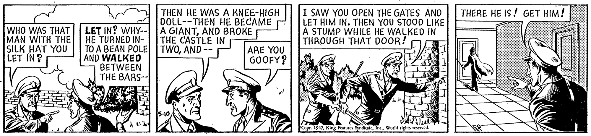 Art OCR: THEN HE WAS A KNEE-HIGH DOLL--THEN HE BECAME A GIANTAND BROKE THE CASTLE IN I SAW YOU OPEN THE GATES AND LET HIM IN. THEN YOU STOOD LIKE A STUMP WHILE HE WALKED IN THROUGH THAT DOOR! THERE HE IS ! GET HIM! WHO WAS THAT MAN WITH THE SILK HAT YOU LET IN ? LET IN? WHY-- HE TURNED IN- TO A BEAN POLE TWOAND -- AND WALKEO BETWEEN THE BARS-- ARE YOU GOOFY? Copr. 1947World rights seserved. THEN HE WAS A KNEE-HIGH DOLL--THEN HE BECAME A GIANTAND BROKE THE CASTLE IN I SAW YOU OPEN THE GATES AND LET HIM IN. THEN YOU STOOD LIKE A STUMP WHILE HE WALKED IN THROUGH THAT DOOR! THERE HE IS ! GET HIM! WHO WAS THAT MAN WITH THE SILK HAT YOU LET IN ? LET IN? WHY-- HE TURNED IN- TO A BEAN POLE TWOAND -- AND WALKEO BETWEEN THE BARS-- ARE YOU GOOFY? Copr. 1947King Featutes SyndicateWorld rights seserved.