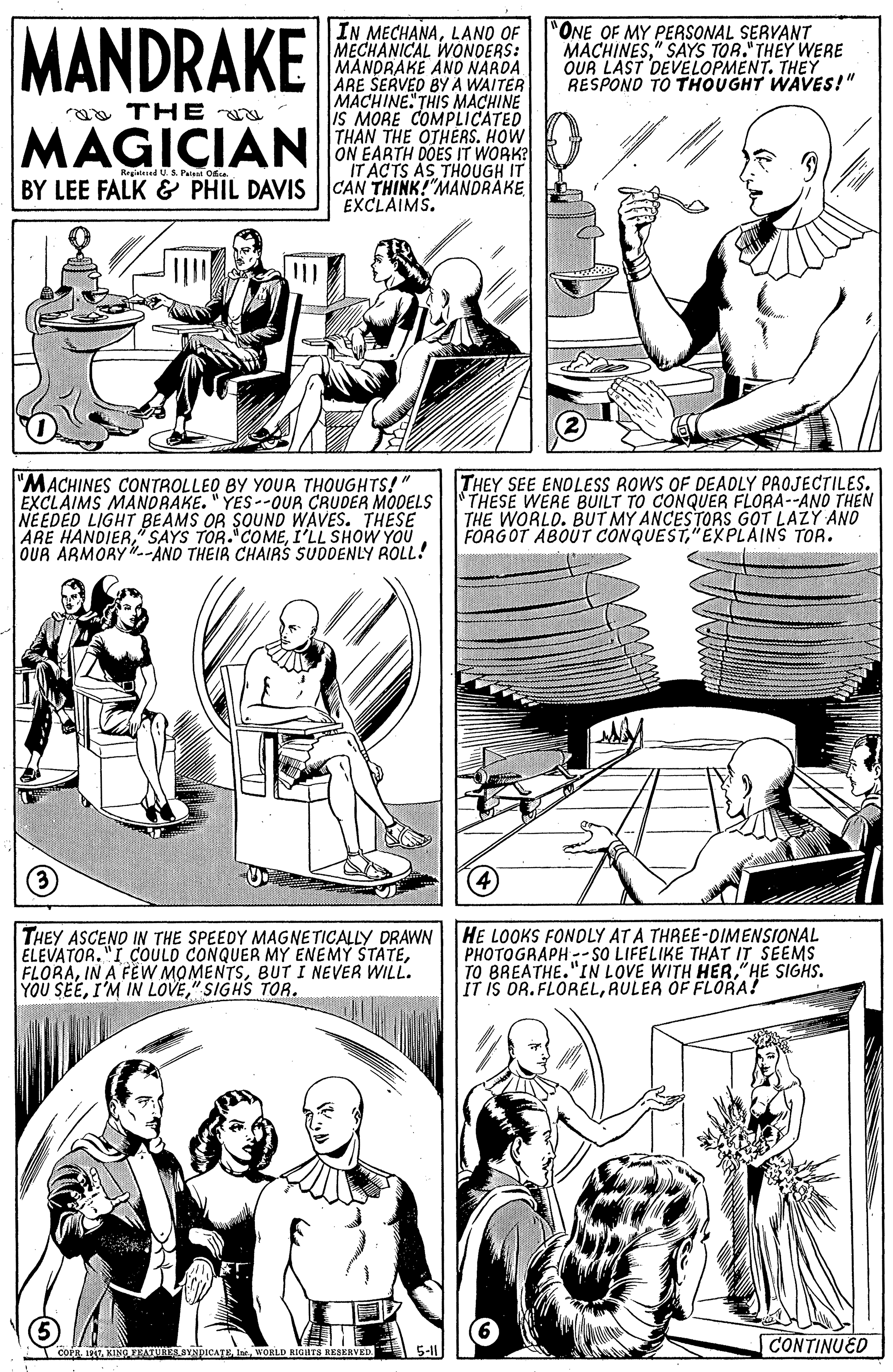 Newspaper OCR: MANDRAKE IN MECHANALANO OF MECHANICAL WONDERS: MANDRAKE ANO NARDA ARE ŠERVED BY A WAITER MACHINE. THIS MACHINE IS MORE COMPLICATED "ONE OF MY PERSONAL SERVANT MACHINES" SAYS TOR." THEY WERE OUR LAST DEVELOPMENT. THEY RESPOND TO THOUGHT WAVES!" a THE a MAGICIAN HAN THE OTHERSHow ON EARTH DOES IT WORK? IT ACTS AS THOUGH IT BY LEE FALK & PHIL DAVIS CAN THINK!"MANDRAKE Rrgitesed U.S. Pate Oe EXCLAIMS. "MACHINES CONTROLLED BY YOUR THOUGHTS!" EXCLAIMS MANDRAKE. " YES-OUR CRUDER MODELS THESE WERE BUILT TO CONQUER FLORA--ANO THEN NEEDED LIGHT BEAMS OR SOUND WAVES. THESE ARE HANDIERI'LL SHOW YOU OUR ARMORY.-AND THEIR CHAIRS SUDDENLY ROLL! THEY SEE ENOLESS ROWS OF DEAOLY PROJECTILES. THE WORLD. BUT MY ANCESTORS GOT LAZY AND FORGOT ABOUT CONQUEST"EXPLAINS TOR. (3) THEY ASCENO IN THE SPEEDY MAGNETICALLY DRAWN ELEVATOR."I COULD CONQUER MY ENEMY STATEBUT I NEVER WILL. YOU SEE" SIGHS TOR. HE LOOKS FONDLY AT A THREE-DIMENSIONAL PHOTOGRAPH -SO LIFELIKE THAT IT SEEMS TO BREATHE."IN LOVE WITH HER"HE SIGHS. IT IS OR.FLORELAULER OF FLORA! CONTINUED COPRKING BATURES SYNDICATEWORLD RIGHTS RESERVED. MANDRAKE IN MECHANALANO OF MECHANICAL WONDERS: MANDRAKE ANO NARDA ARE ŠERVED BY A WAITER MACHINE. THIS MACHINE IS MORE COMPLICATED "ONE OF MY PERSONAL SERVANT MACHINES" SAYS TOR." THEY WERE OUR LAST DEVELOPMENT. THEY RESPOND TO THOUGHT WAVES!" a THE a MAGICIAN HAN THE OTHERSHow ON EARTH DOES IT WORK? IT ACTS AS THOUGH IT BY LEE FALK & PHIL DAVIS CAN THINK!"MANDRAKE Rrgitesed U.S. Pate Oe EXCLAIMS. "MACHINES CONTROLLED BY YOUR THOUGHTS!" EXCLAIMS MANDRAKE. " YES-OUR CRUDER MODELS THESE WERE BUILT TO CONQUER FLORA--ANO THEN NEEDED LIGHT BEAMS OR SOUND WAVES. THESE ARE HANDIERSAYS TOR. COMEI'LL SHOW YOU OUR ARMORY.-AND THEIR CHAIRS SUDDENLY ROLL! THEY SEE ENOLESS ROWS OF DEAOLY PROJECTILES. THE WORLD. BUT MY ANCESTORS GOT LAZY AND FORGOT ABOUT CONQUEST"EXPLAINS TOR. (3) THEY ASCENO IN THE SPEEDY MAGNETICALLY DRAWN ELEVATOR."I COULD CONQUER MY ENEMY STATEIN A FEW MOMENTSBUT I NEVER WILL. YOU SEEI'M IN LOVE" SIGHS TOR. HE LOOKS FONDLY AT A THREE-DIMENSIONAL PHOTOGRAPH -SO LIFELIKE THAT IT SEEMS TO BREATHE."IN LOVE WITH HER"HE SIGHS. IT IS OR.FLORELAULER OF FLORA! CONTINUED COPRKING BATURES SYNDICATEWORLD RIGHTS RESERVED.