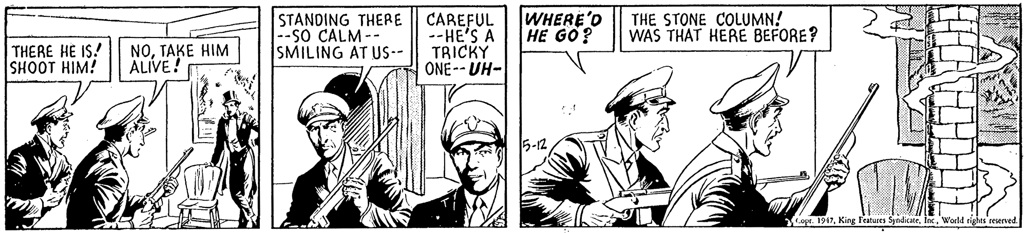 Art OCR: STANDING THERE --sO CALM -- SMILING AT US-- CAREFUL --HE'S A TRICKY ONE-- UH- WHERE'O HE GO? THE STONE COLUMN! WAS THAT HERE BEFORE? THERE HE IS! SHOOT HIM! NOTAKE HIM ALIVE! 5-12 ope. 1947World rights reerved. AMA STANDING THERE --sO CALM -- SMILING AT US-- CAREFUL --HE'S A TRICKY ONE-- UH- WHERE'O HE GO? THE STONE COLUMN! WAS THAT HERE BEFORE? THERE HE IS! SHOOT HIM! NOTAKE HIM ALIVE! 5-12 ope. 1947King Features SyndicateWorld rights reerved. AMA