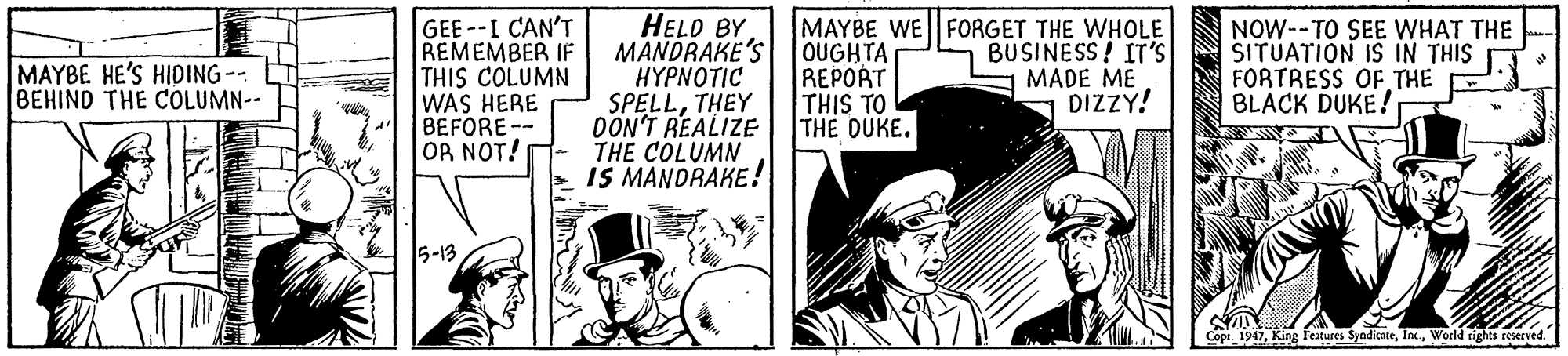 Comics OCR: GEE --I CAN'T REMEMBER IF THIS COLUMN WAS HERE BEFORE-- OR NOT! HELD BY MANDRAKE'S H?????IC SPELLTHEY DON'T REALIZE THE COLUMN IS MANDRAKE! MAYBE WE FORGET THE WHOLE OUGHTA REPORT THIS TO THE DUKE. NOW--TO SEE WHAT THE SITUATION IS IN THIS FORTRESS OF THE BLACK DUKE! MAYBE HE'S HIDING-- BEHIND THE COLUMN-- BUSINESS! IT'S MADE ME DIZZY! 5-13 Copi. 1947World rights reserved. GEE --I CAN'T REMEMBER IF THIS COLUMN WAS HERE BEFORE-- OR NOT! HELD BY MANDRAKE'S H?????IC SPELLTHEY DON'T REALIZE THE COLUMN IS MANDRAKE! MAYBE WE FORGET THE WHOLE OUGHTA REPORT THIS TO THE DUKE. NOW--TO SEE WHAT THE SITUATION IS IN THIS FORTRESS OF THE BLACK DUKE! MAYBE HE'S HIDING-- BEHIND THE COLUMN-- BUSINESS! IT'S MADE ME DIZZY! 5-13 Copi. 1947King eatures SyndicateWorld rights reserved.