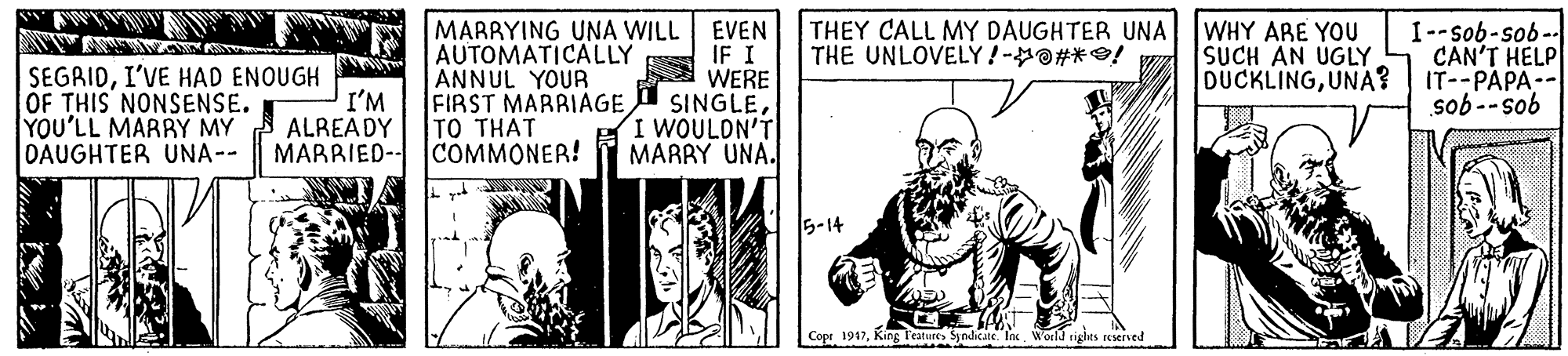 Comic book OCR: MARRYING UNA WILL EVEN AUTOMATICALLY ANNUL YOUR FIRST MARRIAGETO THAT COMMONER! WHY ARE YOU SUCH AN UGLY DUCKLINGUNA? I--sob-sob-- CAN'T HELP IT--PAPA-- sob -- sob THEY CALL MY DAUGHTER UNA THE UNLOVELY!-O#*O! SEGRIDI'VE HAD ENOUGH OF THIS NONSENSE. YOU'LL MARRY MY DAUGHTER UNA-- I'M ALREADY MARRIED- IF I WERE SINGLEI WOULDN'T MARRY UNA. 5-14 Copr 1947King Teatures Syndicate. Iix. Woeld rights reserved MARRYING UNA WILL EVEN AUTOMATICALLY ANNUL YOUR FIRST MARRIAGETO THAT COMMONER! WHY ARE YOU SUCH AN UGLY DUCKLINGUNA? I--sob-sob-- CAN'T HELP IT--PAPA-- sob -- sob THEY CALL MY DAUGHTER UNA THE UNLOVELY!-O#*O! SEGRIDI'VE HAD ENOUGH OF THIS NONSENSE. YOU'LL MARRY MY DAUGHTER UNA-- I'M ALREADY MARRIED- IF I WERE SINGLEI WOULDN'T MARRY UNA. 5-14 Copr 1947King Teatures Syndicate. Iix. Woeld rights reserved