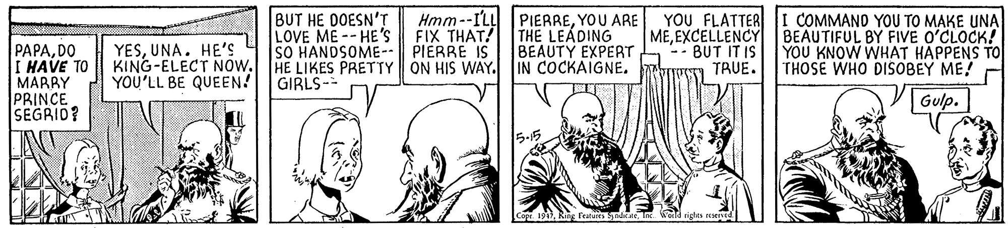 Illustration OCR: BUT HE DOESN'T LOVE ME -- HE'S SO HANDSOME-- Hmm--ILL FIX THAT! PIERRE IS HE LIKES PRETTY ON HIS WAY. IN COCKAIGNE. PIERREYOU ARE THE LEADING BEAUTY EXPERT MEEXCELLENCY BUT IT IS TRUE. YOU FLATTER I COMMAND YOU TO MAKE UNA BEAUTIFUL BY FIVE O'CLOCK! YOU KNOW WHAT HAPPENS TO THOSE WHO DISOBEY ME! PAPADO I HAVE TO MARBY PRINCE SEGRID? YESUNA. HE'S KING-ELECT NOW. YOU'LL BE QUEEN! GIRLS- Gulp. 5.15 Cope. 1947Inc World rights eesene BUT HE DOESN'T LOVE ME -- HE'S SO HANDSOME-- Hmm--ILL FIX THAT! PIERRE IS HE LIKES PRETTY ON HIS WAY. IN COCKAIGNE. PIERREYOU ARE THE LEADING BEAUTY EXPERT MEEXCELLENCY BUT IT IS TRUE. YOU FLATTER I COMMAND YOU TO MAKE UNA BEAUTIFUL BY FIVE O'CLOCK! YOU KNOW WHAT HAPPENS TO THOSE WHO DISOBEY ME! PAPADO I HAVE TO MARBY PRINCE SEGRID? YESUNA. HE'S KING-ELECT NOW. YOU'LL BE QUEEN! GIRLS- Gulp. 5.15 Cope. 1947Ring Features ndkateInc World rights eesene