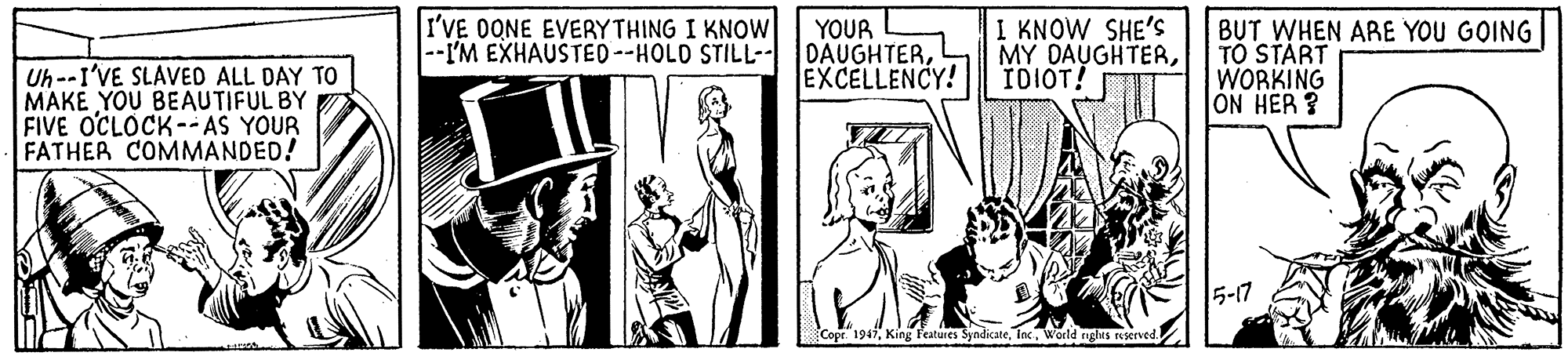 Parallel OCR: I'VE OONE EVERYTHING I KNOW Uh--I'VE SLAVED ALL DAY TO MAKE YOU BEAUTIFUL BY FIVE OCLOCK-- AS YOUR FATHER COMMANDED! YOUR |--I'M EXHAUSTED--HOLD STILL-- DAUGHTEREXCELLENCY! I KNOW SHE'S MY DAUGHTERIDIOT! BUT WHEN ARE YOU GOING TO START WORKING ON HER ? 5-17 Copr 1947World rghts reserved. I'VE OONE EVERYTHING I KNOW Uh--I'VE SLAVED ALL DAY TO MAKE YOU BEAUTIFUL BY FIVE OCLOCK-- AS YOUR FATHER COMMANDED! YOUR |--I'M EXHAUSTED--HOLD STILL-- DAUGHTEREXCELLENCY! I KNOW SHE'S MY DAUGHTERIDIOT! BUT WHEN ARE YOU GOING TO START WORKING ON HER ? 5-17 Copr 1947King l'atures SyndicateWorld rghts reserved.