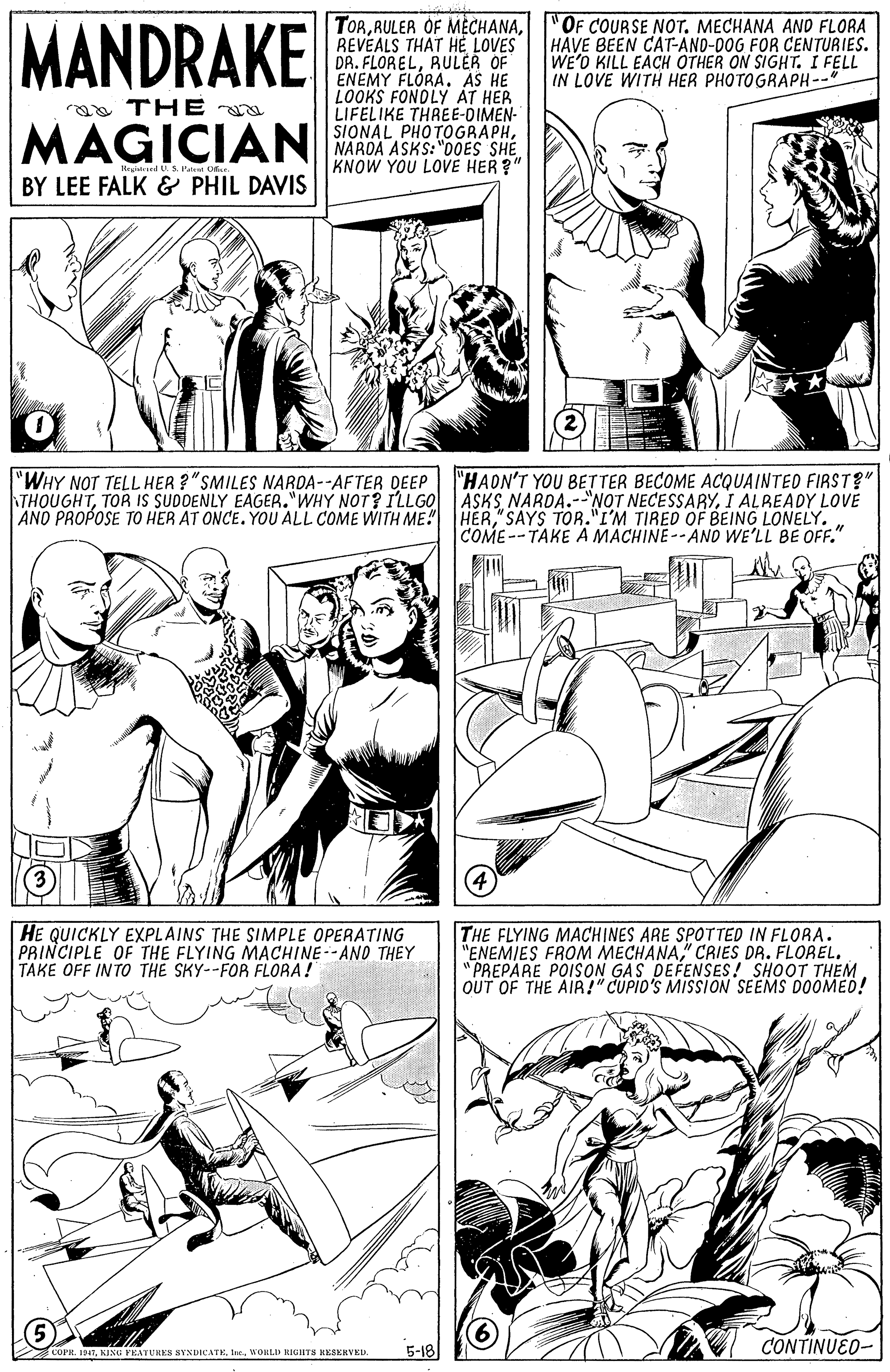 Mammal OCR: MANDRAKE TORREVEALS THAT HE LOVES DR. FLORELRULER OF ENEMY FLÓRAAS HE LOOKS FONDLY AT HER LIFELIKE THREE-DIMEN- SIONAL PHOTOGRAPHNAROA ASKS:"0OES SHE KNOW YOU LOVE HER ?" "OF COURSE NOT. MECHANA AND FLORA HAVE BEEN CAT-AND-00G FOR CENTURIES. WE'O KILL EACH OTHER ON SIGHT. I FELL IN LOVE WITH HER PHOTOGRAPH--" a THE MAGICIAN BY LEE FALK & PHIL DAVIS "HAON'T YOU BETTER BECOME ACQUAINTED FIRST?" THOUGHTI ALREADY LOVE HER"SAYS TOR."I'M TIRED OF BEING LONELY. COME--TAKE A MACHINE--AND WE'LL BE OFF." "WHY NOT TELL HER ?"SMILES NARDA--AFTER DEEP AND PROPOSE TO HER AT ONCE. YOU ALL COME WITH ME!" HE QUICKLY EXPLAINS THE SIMPLE OPERATING PRINCIPLE OF THE FLYING MACHINE--AND THEY TAKE OFF INTO THE SKY--FOR FLORA! THE FLYING MACHINES ARE SPOTTED IN FLORA. "ENEMIES FROM MECHANA" CRIES DR. FLOREL. "PREPARE POISON GAS DEFENSES! SHOOT THEM OUT OF THE AIR!" CUPIO'S MISSION' SEEMS DOOMED! CONTINUEO- COPR. 19475-18 MANDRAKE TORRULER OF MECHANAREVEALS THAT HE LOVES DR. FLORELRULER OF ENEMY FLÓRAAS HE LOOKS FONDLY AT HER LIFELIKE THREE-DIMEN- SIONAL PHOTOGRAPHNAROA ASKS:"0OES SHE KNOW YOU LOVE HER ?" "OF COURSE NOT. MECHANA AND FLORA HAVE BEEN CAT-AND-00G FOR CENTURIES. WE'O KILL EACH OTHER ON SIGHT. I FELL IN LOVE WITH HER PHOTOGRAPH--" a THE MAGICIAN BY LEE FALK & PHIL DAVIS "HAON'T YOU BETTER BECOME ACQUAINTED FIRST?" THOUGHTTOR IS SUDDENLY EAGER."WHY NOT? ILLG0 ASKS NARDA.-"NOT NECESSARYI ALREADY LOVE HER"SAYS TOR."I'M TIRED OF BEING LONELY. COME--TAKE A MACHINE--AND WE'LL BE OFF." "WHY NOT TELL HER ?"SMILES NARDA--AFTER DEEP AND PROPOSE TO HER AT ONCE. YOU ALL COME WITH ME!" HE QUICKLY EXPLAINS THE SIMPLE OPERATING PRINCIPLE OF THE FLYING MACHINE--AND THEY TAKE OFF INTO THE SKY--FOR FLORA! THE FLYING MACHINES ARE SPOTTED IN FLORA. "ENEMIES FROM MECHANA" CRIES DR. FLOREL. "PREPARE POISON GAS DEFENSES! SHOOT THEM OUT OF THE AIR!" CUPIO'S MISSION' SEEMS DOOMED! CONTINUEO- COPR. 1947KING FEATURE8 SVNDICATElne. WORLI RIGIHTS RESERVED