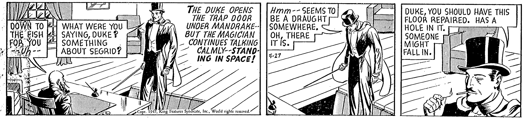 Line art OCR: THE DUKE OPENS THE TRAP DOOR UNDER MANDRAKE-- SOMEWHERE. BUT THE MAGICIAN CONTINUES TALKING CALMLY--STAND- ING IN SPACE! Hmm--SEEMS TO BE A DRAUGHT DOWN TO THE FISH FOR YOU Uh -- WHAT WERE YOU SAYINGDUKE ? SOMETHING ABOUT SEGRID? DUKEYOU SHOULD HAVE THIS FLOOR REPAIRED. HAS A HOLE IN IT. SOMEONE MIGHT FALL IN. OHTHERE IT IS. 5-27 or. 1947World rights reserved. THE DUKE OPENS THE TRAP DOOR UNDER MANDRAKE-- SOMEWHERE. BUT THE MAGICIAN CONTINUES TALKING CALMLY--STAND- ING IN SPACE! Hmm--SEEMS TO BE A DRAUGHT DOWN TO THE FISH FOR YOU Uh -- WHAT WERE YOU SAYINGDUKE ? SOMETHING ABOUT SEGRID? DUKEYOU SHOULD HAVE THIS FLOOR REPAIRED. HAS A HOLE IN IT. SOMEONE MIGHT FALL IN. OHTHERE IT IS. 5-27 or. 1947King l'eatures SyndicateWorld rights reserved.