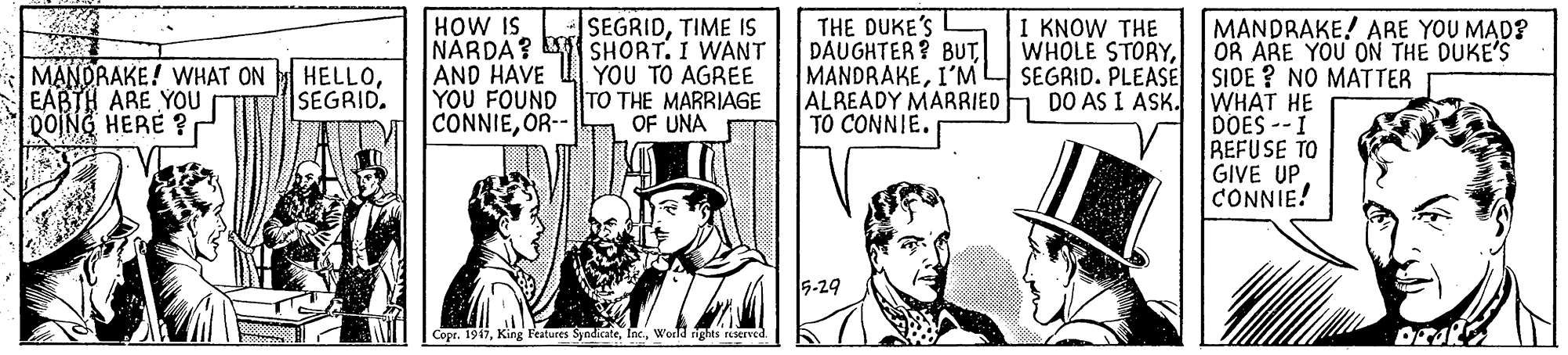 Conversation OCR: HOW IS NARDA? SHORT. I WANT AND HAVE YOU FOUND TO THE MARRIAGE CONNIEOR-- SEGRIDTIME IS THE DUKE'S | DAUGHTER? BUT MANDRAKEI'M ALREADY MARRIED TO CONNIE. I KNOW THE WHOLE STORYSEGRID. PLEASE DO AS I ASK. MANDRAKE! ARE YOU MAD? OR ARE YOU ON THE DUKE'S SIDE ? NO MATTER WHAT HE DOES --I REFUSE TO GIVE UP CONNIE! MANORAKE! WHAT ON EABTH ARE YOU DOING HERE ?r HELLOSEGRID. YOU TO AGREE OF UNA 5-29 Copr. 1917World rights reserved. HOW IS NARDA? SHORT. I WANT AND HAVE YOU FOUND TO THE MARRIAGE CONNIEOR-- SEGRIDTIME IS THE DUKE'S | DAUGHTER? BUT MANDRAKEI'M ALREADY MARRIED TO CONNIE. I KNOW THE WHOLE STORYSEGRID. PLEASE DO AS I ASK. MANDRAKE! ARE YOU MAD? OR ARE YOU ON THE DUKE'S SIDE ? NO MATTER WHAT HE DOES --I REFUSE TO GIVE UP CONNIE! MANORAKE! WHAT ON EABTH ARE YOU DOING HERE ?r HELLOSEGRID. YOU TO AGREE OF UNA 5-29 Copr. 1917King Features SyndicateWorld rights reserved.
