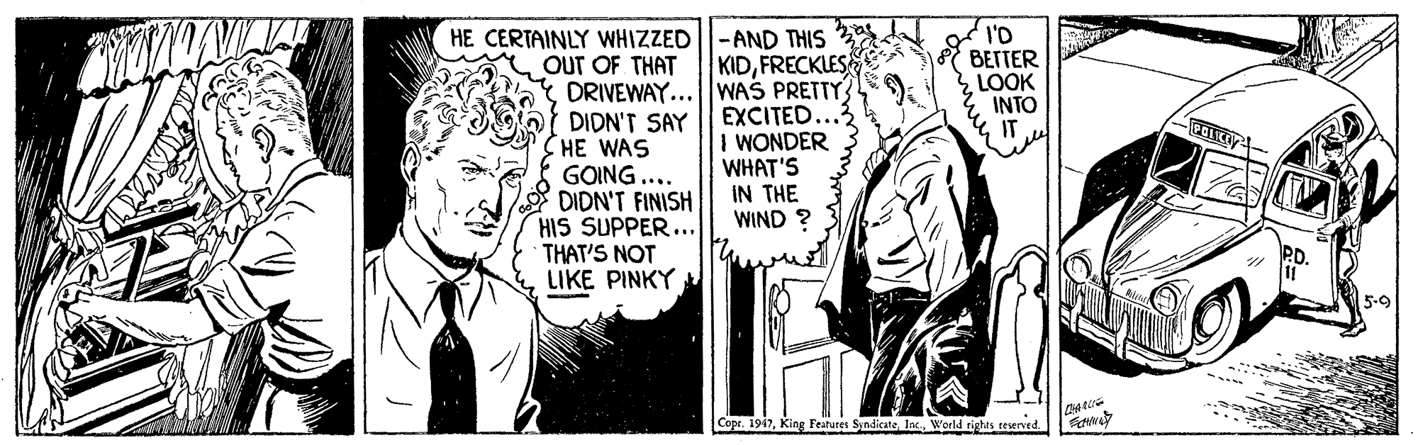 Black-and-white OCR: HE CERTAINLY WHIZZED ||-AND THIS I'D BETTER LOOK INTO OUT OF THAT DRIVEWAY...WAS PRETTY DIDN'T SAY CHE WAS GOING.... DIDN'T FINISH HIS SUPPER... THAT'S NOT LIKE PINKY KIDFRECKLES EXCITED I WONDER WHAT'S IN THE WIND ? 5-9 Copr. 1947World rights reserved. HE CERTAINLY WHIZZED ||-AND THIS I'D BETTER LOOK INTO OUT OF THAT DRIVEWAY...WAS PRETTY DIDN'T SAY CHE WAS GOING.... DIDN'T FINISH HIS SUPPER... THAT'S NOT LIKE PINKY KIDFRECKLES EXCITED I WONDER WHAT'S IN THE WIND ? 5-9 Copr. 1947King Features SyndicateWorld rights reserved.