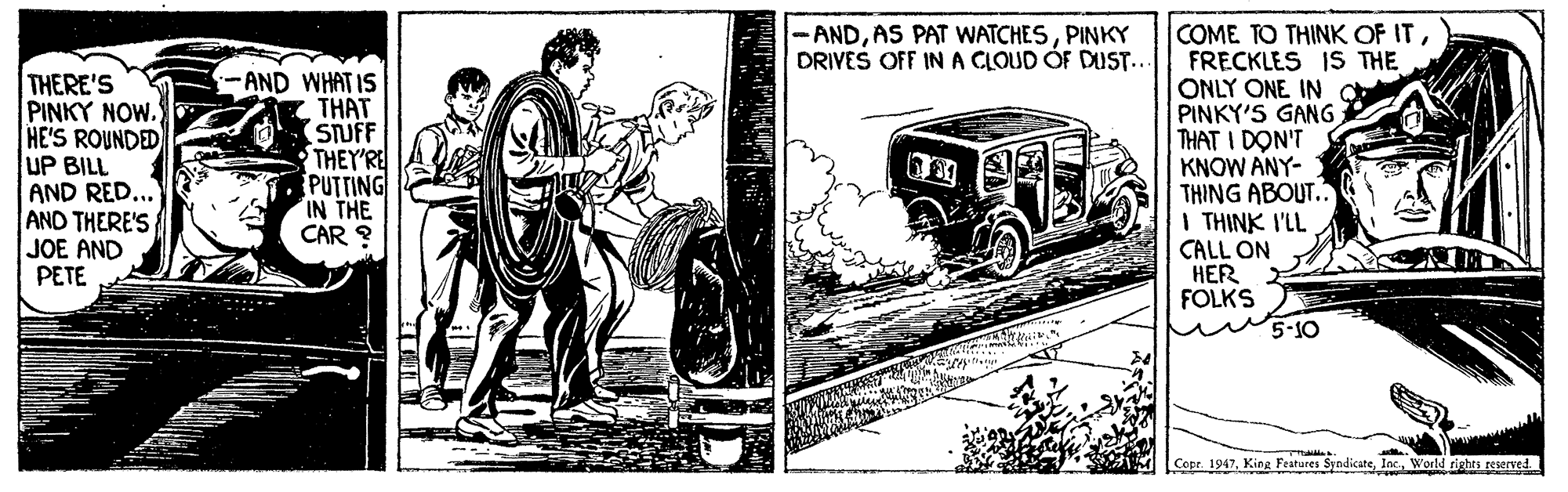 Cartoon OCR: COME TO THINK OF ITFRECKLES IS THE ONLY ONE IN PINKY'S GANG THAT I DON'T KNOW ANY- THING ABOUT. I THINK I'LL CALL ON HER FOLKS 5-10 ANDPINKY DRIVES OFF IN A CLOUD OF DUST.. THERE'S PINKY NOW. HE'S ROUNDED UP BILL AND RED... AND THERE'S JOE AND PETE AND WHAT IS THAT STUFF THEY'RE PUTTING IN THE CAR ? Cope. 1947World COME TO THINK OF ITFRECKLES IS THE ONLY ONE IN PINKY'S GANG THAT I DON'T KNOW ANY- THING ABOUT. I THINK I'LL CALL ON HER FOLKS 5-10 ANDAS PAT WATCHESPINKY DRIVES OFF IN A CLOUD OF DUST.. THERE'S PINKY NOW. HE'S ROUNDED UP BILL AND RED... AND THERE'S JOE AND PETE AND WHAT IS THAT STUFF THEY'RE PUTTING IN THE CAR ? Cope. 1947King Features Syndicate
