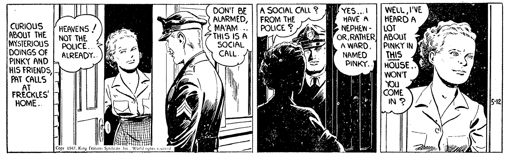 Comic book OCR: A SOCIAL CALL ? FROM THE POLICE ? DON'T BE ALARMEDMA'AM.. THIS IS A SOCIAL CALL WELLI'VE HEARD A LOT ORRATHER ABOUT PINKY IN THIS HOUSE WON'T YOU COME IN ? YES...I HAVE A NEPHEW- CURIOUS ABOUT THE MYSTERIOUS DOINGS OF PINKY AND HIS FRIENDSPAT CALLS AT FRÉCKLES' HOME.. HEAVENS! NOT THE POLICE. ALREADY. A WARD NAMED PINKY. 5-12 Copr 1947sIved A SOCIAL CALL ? FROM THE POLICE ? DON'T BE ALARMEDMA'AM.. THIS IS A SOCIAL CALL WELLI'VE HEARD A LOT ORRATHER ABOUT PINKY IN THIS HOUSE WON'T YOU COME IN ? YES...I HAVE A NEPHEW- CURIOUS ABOUT THE MYSTERIOUS DOINGS OF PINKY AND HIS FRIENDSPAT CALLS AT FRÉCKLES' HOME.. HEAVENS! NOT THE POLICE. ALREADY. A WARD NAMED PINKY. 5-12 Copr 1947King TeatureSyndirate Inx. World righa T