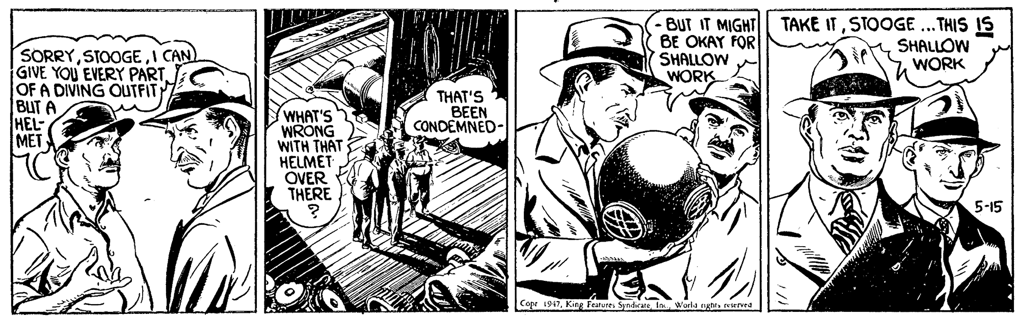 Comics OCR: -BUT IT MIGHT BE OKAY FOR SHALLOW WORK TAKE ITSTOOGE ... THIS IS SHALLOW WORK SORRYI CAN) GIVE YOU EVERY PARTOF A DIVING OUTFIT BUT A HEL MET THAT'S BEEN CONDEMNED- WHAT'S WRONG WITH THAT HELMET OVER THERE 5-15 Copr 1947reierved -BUT IT MIGHT BE OKAY FOR SHALLOW WORK TAKE ITSTOOGE ... THIS IS SHALLOW WORK SORRYI CAN) GIVE YOU EVERY PARTOF A DIVING OUTFIT BUT A HEL MET THAT'S BEEN CONDEMNED- WHAT'S WRONG WITH THAT HELMET OVER THERE 5-15 Copr 1947King Features SyndirateWorld rghl
