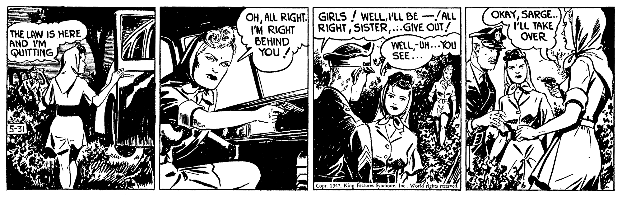 Drawing OCR: OHI'LL BE-/ALL I'M RIGHT BEHIND YOU ! OKAYSARGE. I'LL TAKE OVER RIGHT...GIVE OUT! THE LAW IS HERE AND IM QUITTING WELL-UH...YOU SEE... Copr. 1947World rights reserved OHALL RIGHT. GIRLS ! WELLI'LL BE-/ALL I'M RIGHT BEHIND YOU ! OKAYSARGE. I'LL TAKE OVER RIGHT...GIVE OUT! THE LAW IS HERE AND IM QUITTING WELL-UH...YOU SEE... Copr. 1947King Features SyndicateWorld rights reserved