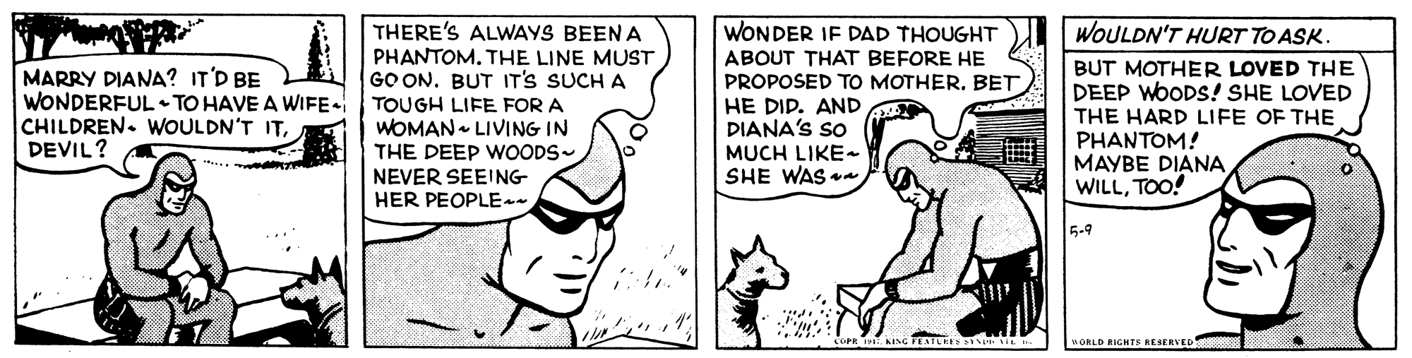 Happy OCR: THERE'S ALWAYS BEEN A PHANTOM. THE LINE MUST GO ON. BUT IT'S SUCH A WONDER IF DAD THOUGHT ABOUT THAT BEFORE HE PROPOSED TO MOTHER. BET HE DIP. AND X DIANA'S SO MUCH LIKE SHE WAS a WOULDN'T HURT TO ASK. MARRY DIANA? IT'D BE WONDERFUL TO HAVE A WIFE- CHILDREN. WOULDN'T ITDEVIL? TOUGH LIFE FOR A WOMAN LIVING IN THE DEEP WOODS~ NEVER SEEING HER PEOPLE-- BUT MOTHER LOVED THE DEEP WOODS! SHE LOVED THE HARD LIFE OF THE PHANTOM! MAYBE DIANA WILLTOO! 5-9 nORLD RIGHTS RESERVED THERE'S ALWAYS BEEN A PHANTOM. THE LINE MUST GO ON. BUT IT'S SUCH A WONDER IF DAD THOUGHT ABOUT THAT BEFORE HE PROPOSED TO MOTHER. BET HE DIP. AND X DIANA'S SO MUCH LIKE SHE WAS a WOULDN'T HURT TO ASK. MARRY DIANA? IT'D BE WONDERFUL TO HAVE A WIFE- CHILDREN. WOULDN'T ITDEVIL? TOUGH LIFE FOR A WOMAN LIVING IN THE DEEP WOODS~ NEVER SEEING HER PEOPLE-- BUT MOTHER LOVED THE DEEP WOODS! SHE LOVED THE HARD LIFE OF THE PHANTOM! MAYBE DIANA WILLTOO! 5-9 nORLD RIGHTS RESERVED