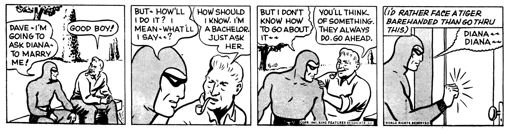 Mammal OCR: BUT HOW'LL I DO IT? I MEAN - WHAT LL I SAY..? HOW SHOULD I KNOW. I'M A BACHELOR. JUST ASK BUT I DON'T KNOW HOW TO GO ABOUT THEY ALWAYS IT.. YOU'LL THINK OF SOMETHING. (iP RATHER FACE ATIGER BAREHANDED THAN GO THRU THIS) DAVE -I'M GOING TO ASK DIANA. TO MARRY ME! GOOD BOY! DO. GO AHEAD. DIANA 44 DIANA HER5-10 COPR INKING PEATURES SYNDICATE WORLD RIGHTS AESERVED BUT HOW'LL I DO IT? I MEAN - WHAT LL I SAY..? HOW SHOULD I KNOW. I'M A BACHELOR. JUST ASK BUT I DON'T KNOW HOW TO GO ABOUT THEY ALWAYS IT.. YOU'LL THINK OF SOMETHING. (iP RATHER FACE ATIGER BAREHANDED THAN GO THRU THIS) DAVE -I'M GOING TO ASK DIANA. TO MARRY ME! GOOD BOY! DO. GO AHEAD. DIANA 44 DIANA HER5-10 COPR INKING PEATURES SYNDICATE WORLD RIGHTS AESERVED