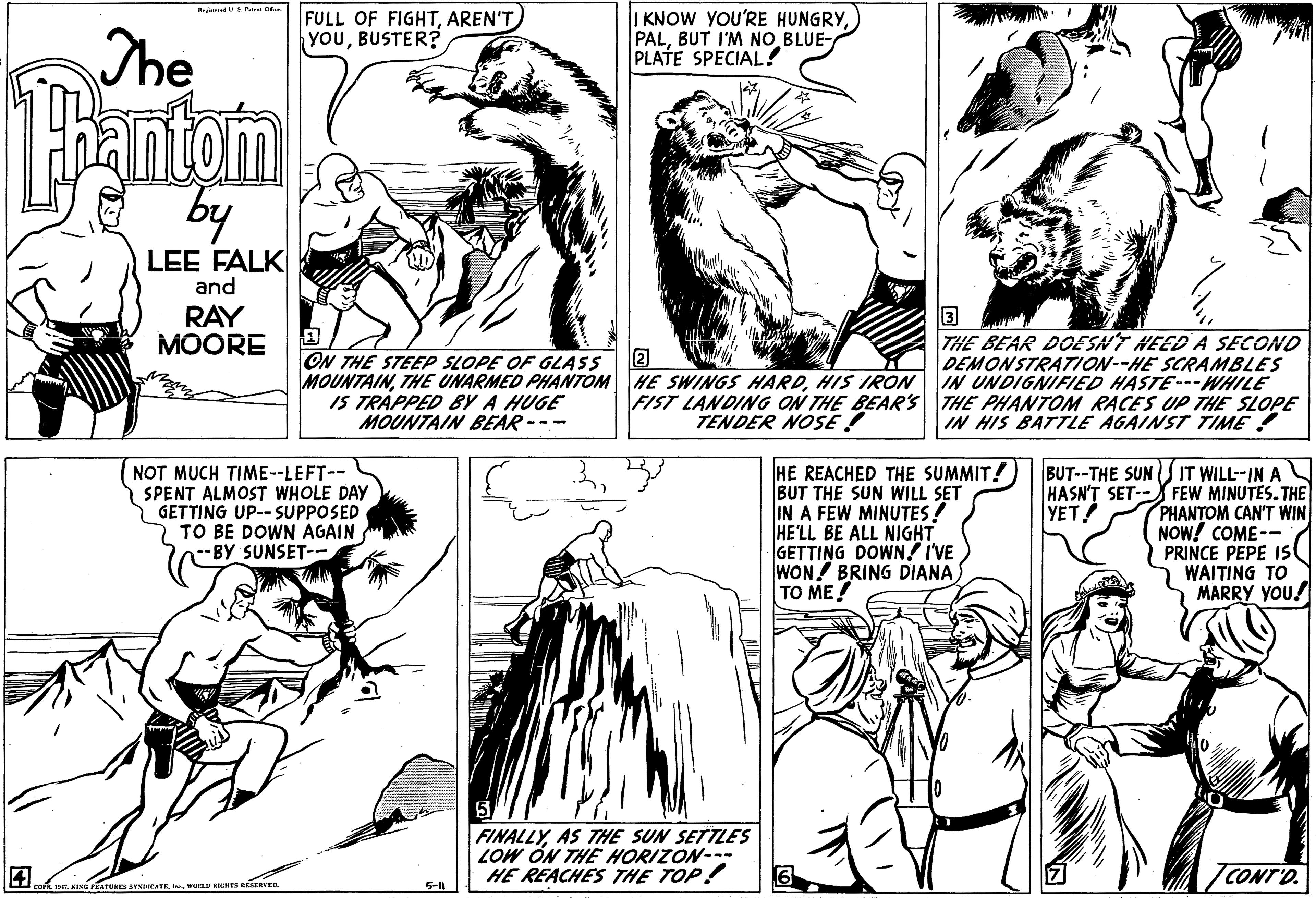 Black OCR: The FULL OF FIGHTAREN'T YOUBUSTER? I KNOW YOU'RE HUNGRYBUT I'M NO BLUE- PLATE SPECIAL! by LEE FALK and RAY MOORE ON THE STEEP SLOPE OF GLASS MOUNTAINHIS IRON 15 TRÁPPED By A HUGE MOUNTAIN BEAR --- THE BEAR DOE SNT HEED A SECOND DEMONSTRATION--HE SCRAMBLES IN UNDIGNIFIED HASTE---WHILE FIST LANDING ON THE BEAR'S THE PHANTOM RACES UP THE SLOPE IN HIS BATTLE AGAINST TIME ! TENDER NOSE ! NOT MUCH TIME--LEFT-- SPENT ALMOST WHOLE DAY GETTING UP-- SUPPOSED 2 TO BE DOWN AGAIN -BY SUNSET-: HE REACHED THE SUMMIT! BUT THE SUN WILL SET IN A FEW MINUTES! HE'LL BE ALL NIGHT GETTING DOWN! I'VE WON BRING DIANA TO ME! BUT--THE SUNS IT WILL-IN AN HASN'T SET-- FEW MINUTES. THE PHANTOM CAN'T WIN NOW! COME-- PRINCE PEPE IS WAITING TO MARRY YOU! YET! FINALLYAS THE SUN SETTLES LOW ÓN THE HORIZON--- HE REACHES THE TOP! 6 TCONT'D. WORLU KALHTA SERVED. 5-11 The FULL OF FIGHTAREN'T YOUBUSTER? I KNOW YOU'RE HUNGRYBUT I'M NO BLUE- PLATE SPECIAL! by LEE FALK and RAY MOORE ON THE STEEP SLOPE OF GLASS MOUNTAINTHE UNARMED PHANTOM HE SWINGS HARDHIS IRON 15 TRÁPPED By A HUGE MOUNTAIN BEAR --- THE BEAR DOE SNT HEED A SECOND DEMONSTRATION--HE SCRAMBLES IN UNDIGNIFIED HASTE---WHILE FIST LANDING ON THE BEAR'S THE PHANTOM RACES UP THE SLOPE IN HIS BATTLE AGAINST TIME ! TENDER NOSE ! NOT MUCH TIME--LEFT-- SPENT ALMOST WHOLE DAY GETTING UP-- SUPPOSED 2 TO BE DOWN AGAIN -BY SUNSET-: HE REACHED THE SUMMIT! BUT THE SUN WILL SET IN A FEW MINUTES! HE'LL BE ALL NIGHT GETTING DOWN! I'VE WON BRING DIANA TO ME! BUT--THE SUNS IT WILL-IN AN HASN'T SET-- FEW MINUTES. THE PHANTOM CAN'T WIN NOW! COME-- PRINCE PEPE IS WAITING TO MARRY YOU! YET! FINALLYAS THE SUN SETTLES LOW ÓN THE HORIZON--- HE REACHES THE TOP! 6 TCONT'D. WORLU KALHTA SERVED. 5-11