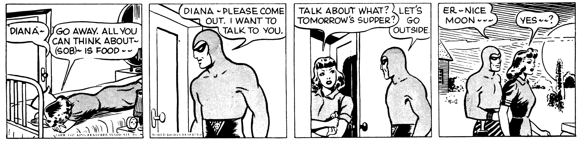 Happy OCR: DIANA • PLEASE COME OUT. I WANT TO TALK TO YOU. TALK ABOUT WHAT? LET'S TOMORROW's SUPPER?) GO OUTSIDE. ER -NICE MOON YES.? DIANA-GO AWAY. ALL YOU CAN THINK ABOUT- (SOB IS FOOD -- DIANA • PLEASE COME OUT. I WANT TO TALK TO YOU. TALK ABOUT WHAT? LET'S TOMORROW's SUPPER?) GO OUTSIDE. ER -NICE MOON YES.? DIANA-GO AWAY. ALL YOU CAN THINK ABOUT- (SOB IS FOOD --