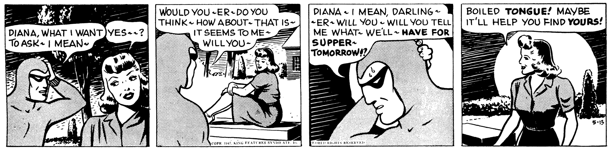 Font OCR: DIANA • I MEANDARLINGa ER WILL YOU - WILL YOU TELL ME WHAT- WE'LL HAVE FOR SUPPER- TOMORROWA? BOILED TONGUE! MAYBE IT'LL HELP YOU FIND YOURS! DIANAWHAT I WANT YES.r? TO ASK. I MEAN WOULD YOU ER•DO YOU THINK HOW ABOUT- THAT IS- IT SEEMS TO ME WILL YOU- COPR KISG FEATIRKS SYII ATE I DIANA • I MEANDARLINGa ER WILL YOU - WILL YOU TELL ME WHAT- WE'LL HAVE FOR SUPPER- TOMORROWA? BOILED TONGUE! MAYBE IT'LL HELP YOU FIND YOURS! DIANAWHAT I WANT YES.r? TO ASK. I MEAN WOULD YOU ER•DO YOU THINK HOW ABOUT- THAT IS- IT SEEMS TO ME WILL YOU- COPR KISG FEATIRKS SYII ATE I