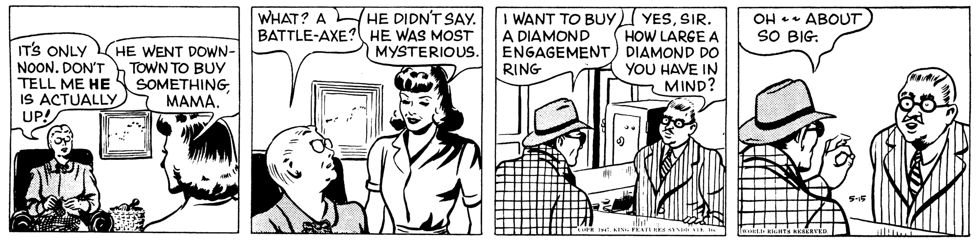 Parallel OCR: HE DIDN'T SAY. BATTLE-AXE? HE WAS MOST MYSTERIOUS. WHAT? A I WANT TO BUYI YESSIR. HOW LARGE A ENGAGEMENT) DIAMOND DO YOU HAVE IN MIND? OH 1 ABOUT A DIAMOND SO BIG. ITS ONLY NOON. DON'T TELL ME HE IS ACTUALLY UP! HE WENT DOWN- TOWN TO BUY SOMETHING MAMA. RING KIS. FEATUEKS SENVI l HE DIDN'T SAY. BATTLE-AXE? HE WAS MOST MYSTERIOUS. WHAT? A I WANT TO BUYI YESSIR. HOW LARGE A ENGAGEMENT) DIAMOND DO YOU HAVE IN MIND? OH 1 ABOUT A DIAMOND SO BIG. ITS ONLY NOON. DON'T TELL ME HE IS ACTUALLY UP! HE WENT DOWN- TOWN TO BUY SOMETHING MAMA. RING KIS. FEATUEKS SENVI l