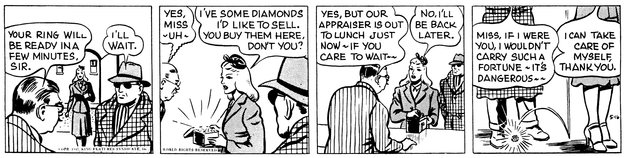 Font OCR: (I'VE SOME DIAMONDS I'D LIKE TO SELL. YOU BUY THEM HEREDON'T YOU? NoI'LL ?? ???? LATER. YESMISS YOUR RING WILL BE READY INA FEW MINUTESSIR. YESBUT OUR APPRAISER IS OUT TO LUNCH JUST NOW - IF YOU CARE TO WAIT-a MISSIF I WERE YOUI WOULDN'T CARRY SUCHA FORTUNE • ITS THANK YOU. DANGEROUS n I CAN TAKE CARE OF MYSELFI'LL UH. WAIT. 5-1 .... PR 1T. INE PKATI HEN NYNATEI WORLE RIGHTS RENERVK (I'VE SOME DIAMONDS I'D LIKE TO SELL. YOU BUY THEM HEREDON'T YOU? NoI'LL ?? ???? LATER. YESMISS YOUR RING WILL BE READY INA FEW MINUTESSIR. YESBUT OUR APPRAISER IS OUT TO LUNCH JUST NOW - IF YOU CARE TO WAIT-a MISSIF I WERE YOUI WOULDN'T CARRY SUCHA FORTUNE • ITS THANK YOU. DANGEROUS n I CAN TAKE CARE OF MYSELFI'LL UH. WAIT. 5-1 .... PR 1T. INE PKATI HEN NYNATEI WORLE RIGHTS RENERVK