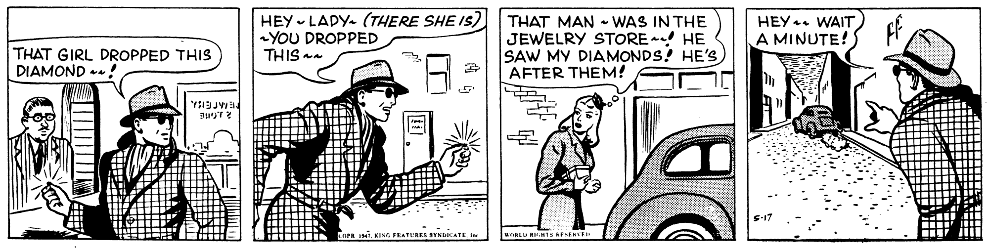 Cartoon OCR: HEY - LADY- (THERE SHE IS) YOU DROPPED THIS an THAT MAN - WAS IN THE JEWELRY STORE HE SAW MY DIAMONDS! HE's AFTER THEM! HEY. WAIT A MINUTE! THAT GIRL DROPPED THIS DIAMOND - ! ? LOPR I7KING FEATURES SYNDICATE. I WORLD RM.HTS RESERVEI HEY - LADY- (THERE SHE IS) YOU DROPPED THIS an THAT MAN - WAS IN THE JEWELRY STORE HE SAW MY DIAMONDS! HE's AFTER THEM! HEY. WAIT A MINUTE! THAT GIRL DROPPED THIS DIAMOND - ! ? LOPR I7KING FEATURES SYNDICATE. I WORLD RM.HTS RESERVEI