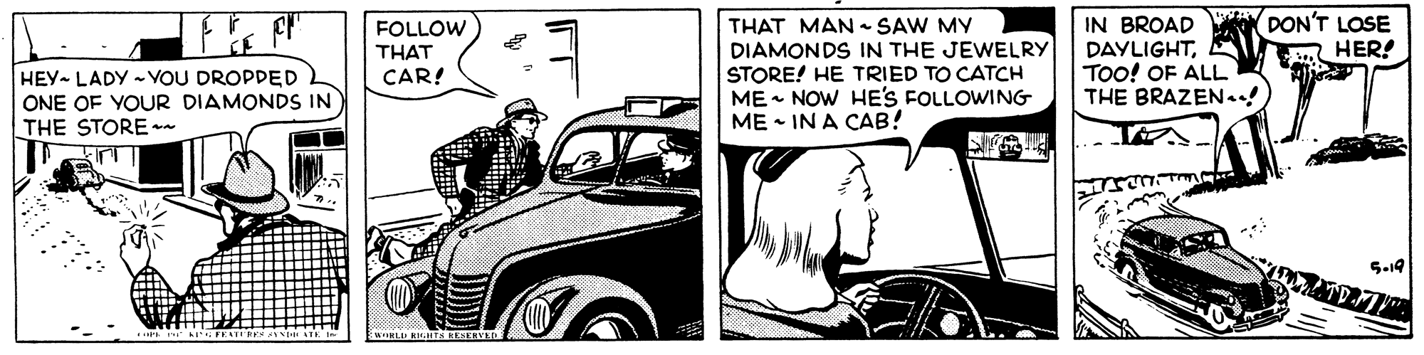 Line OCR: HEY LADY - VOU DROPDED ONE OF YOUR DIAMONDS IN THE STORE -- FOLLOW THAT CAR! THAT MAN SAW MY DIAMONDS IN THE JEWELRY STORE! HE TRIED TO CATCH ME - NOW HE'S FOLLOWING ME • IN A CAB! IN BROAD DAYLIGHTTOO! OF ALL THE BRAZEN.! DON'T LOSE A HER! S-19 HEY LADY - VOU DROPDED ONE OF YOUR DIAMONDS IN THE STORE -- FOLLOW THAT CAR! THAT MAN SAW MY DIAMONDS IN THE JEWELRY STORE! HE TRIED TO CATCH ME - NOW HE'S FOLLOWING ME • IN A CAB! IN BROAD DAYLIGHTTOO! OF ALL THE BRAZEN.! DON'T LOSE A HER! S-19
