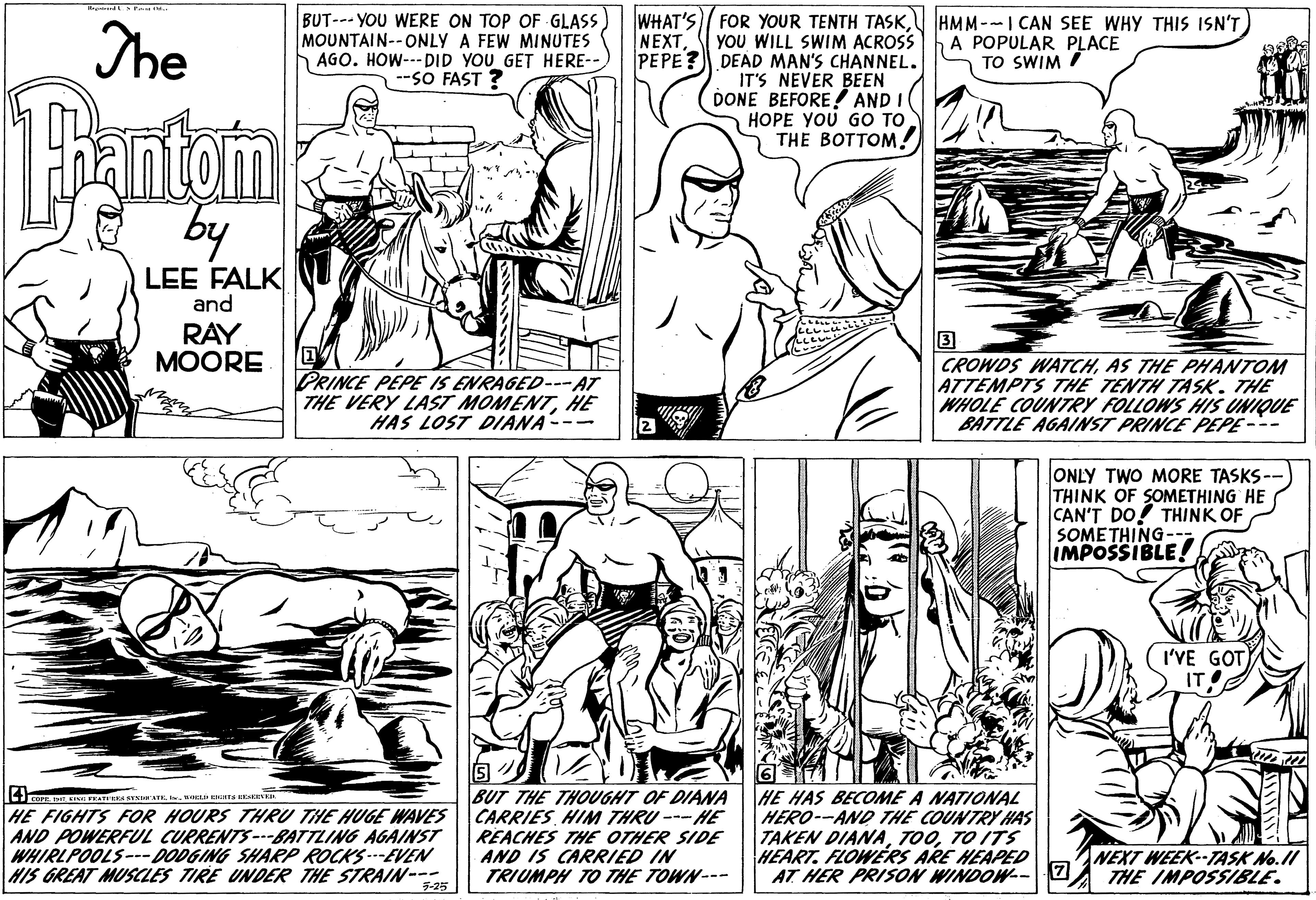 Font OCR: The BUT--- YOU WERE ON TOP OF GLASS MOUNTAIN--ONLY A FEW MINUTES AGO. HOW--- DID YOU GET HERE-- --SO FAST ? WHAT'S FOR YOUR TENTH TASKHMM--I CAN SEE WHY THIS ISN'T NEXTYOU WILL SWIM ACROSS PEPE? DEAD MAN'S CHANNEL. IT'S NEVER BEEN DONE BEFORE! AND I HOPE YOU GO TO THE BOTTOM! A POPULAR PLACE TO SWIM Pantom by LEE FALK and RAY ?OORE 3 PRINCE PEPE IS ENRAGED---AT THE VERY LAST MOMENTHE HAS LOST DIANA--- CROWDS WATCHAS THE PHANTOM ATTEMPTS THE TENTH TASK. THE WHOLE COUNTRY FOLLOWS HIS UNIQUE BATTLE AGAINST PRINCE PEPE--- ONLY TWO MORE TASKS-- THINK OF SOMETHING HE CAN'T DO! THINK OF SOMETHING-- IMPOSSIBLE! I'VE GOT) IT HE FIGHTS FOR HOURS THRU THE HUGE WAVES AND POWERFUL CURRENTS---BATTLING AGAINST WHIRLPOOLS---DODGING SHARP ROCKS -EVEN HIS GREAT MUSCLES TIRE UNDER THE STRAIN-- BUT THE THOUGHT OF DIANA CARRIES HIM THRU --- HE REACHES THE OTHER SIDE AND IS CARRIED IN TRIUMPH TO THE TOWN--- HE HAS BECOME A NATIONAL HERO--AND THE COUNTRY HAS TAKEN DIANATO ITS HEART. FLOWERS ARE HEAPED AT HER PRISON WINDOW--7 NEXT WEEK--TASK No.II THE IMPOSSIBLE. 5-25 The BUT--- YOU WERE ON TOP OF GLASS MOUNTAIN--ONLY A FEW MINUTES AGO. HOW--- DID YOU GET HERE-- --SO FAST ? WHAT'S FOR YOUR TENTH TASKHMM--I CAN SEE WHY THIS ISN'T NEXTYOU WILL SWIM ACROSS PEPE? DEAD MAN'S CHANNEL. IT'S NEVER BEEN DONE BEFORE! AND I HOPE YOU GO TO THE BOTTOM! A POPULAR PLACE TO SWIM Pantom by LEE FALK and RAY ?OORE 3 PRINCE PEPE IS ENRAGED---AT THE VERY LAST MOMENTHE HAS LOST DIANA--- CROWDS WATCHAS THE PHANTOM ATTEMPTS THE TENTH TASK. THE WHOLE COUNTRY FOLLOWS HIS UNIQUE BATTLE AGAINST PRINCE PEPE--- ONLY TWO MORE TASKS-- THINK OF SOMETHING HE CAN'T DO! THINK OF SOMETHING-- IMPOSSIBLE! I'VE GOT) IT HE FIGHTS FOR HOURS THRU THE HUGE WAVES AND POWERFUL CURRENTS---BATTLING AGAINST WHIRLPOOLS---DODGING SHARP ROCKS -EVEN HIS GREAT MUSCLES TIRE UNDER THE STRAIN-- BUT THE THOUGHT OF DIANA CARRIES HIM THRU --- HE REACHES THE OTHER SIDE AND IS CARRIED IN TRIUMPH TO THE TOWN--- HE HAS BECOME A NATIONAL HERO--AND THE COUNTRY HAS TAKEN DIANATO ITS HEART. FLOWERS ARE HEAPED AT HER PRISON WINDOW--7 NEXT WEEK--TASK No.II THE IMPOSSIBLE. 5-25