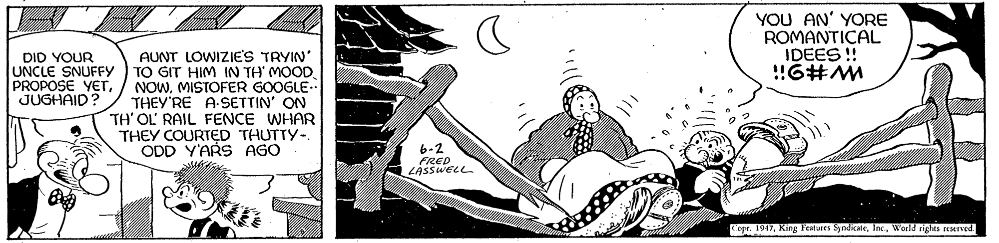 Illustration OCR: YOU AN' YORE ROMANTICAL IDEES ! !!6#M AUNT LOWIZIE'S TRYIN' TO GIT HIM IN TH' MOOD. NOWMISTOFER GOOGLE- THEY'RE A SETTIN' ON TH' OL' RAIL FENCE WHAR THEY COURTED THUTTY-. ODD Y'ARS AGO DID YOUR UNCLE SNUFFY PROPOSE YETJUGHAID? 6-2 FRED LASSWELL Copr. 1947World rights reSeTved YOU AN' YORE ROMANTICAL IDEES ! !!6#M AUNT LOWIZIE'S TRYIN' TO GIT HIM IN TH' MOOD. NOWMISTOFER GOOGLE- THEY'RE A SETTIN' ON TH' OL' RAIL FENCE WHAR THEY COURTED THUTTY-. ODD Y'ARS AGO DID YOUR UNCLE SNUFFY PROPOSE YETJUGHAID? 6-2 FRED LASSWELL Copr. 1947King Features SyndicateWorld rights reSeTved