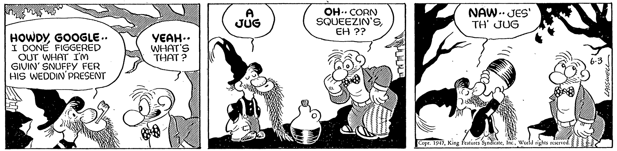 Mammal OCR: A JUG OH.. CORN SQUEEZIN'SEH ?? NAW.. JES' TH' JUG HOWDYGOOGLE.. I DONE FIGGERED OUT WHAT I'M GIVIN' SNUFFY FER HIS WEDDIN'PRESENT YEAH.. WHAT'S THAT? Copr. 1947World rights reserved. A JUG OH.. CORN SQUEEZIN'SEH ?? NAW.. JES' TH' JUG HOWDYGOOGLE.. I DONE FIGGERED OUT WHAT I'M GIVIN' SNUFFY FER HIS WEDDIN'PRESENT YEAH.. WHAT'S THAT? Copr. 1947King Features SyndicateWorld rights reserved.