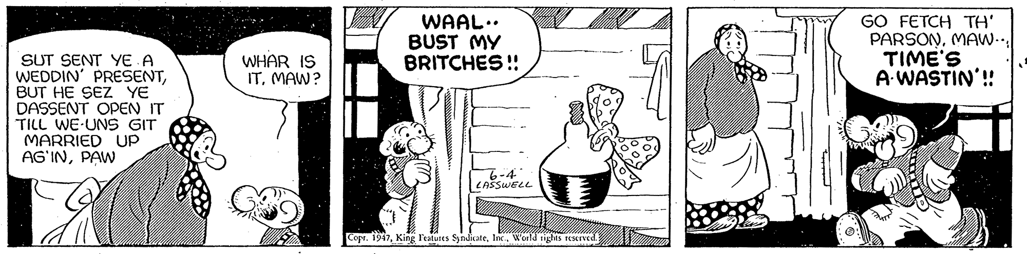 Illustration OCR: WAAL.. BUST MY BRITCHES ! GO FETCH TH' PARSONTIME'S A WASTIN'! SUT SENT YE A WEDDIN' PRESENTBUT HE SEZ YE DASSENT OPEN IT TILL WE UNS GIT MARRIED Up AG'INPAW WHAR IS ITMAW? 6-4 CAŠSWELL Copr. 1947World tights reserved. WAAL.. BUST MY BRITCHES ! GO FETCH TH' PARSONTIME'S A WASTIN'! SUT SENT YE A WEDDIN' PRESENTBUT HE SEZ YE DASSENT OPEN IT TILL WE UNS GIT MARRIED Up AG'INPAW WHAR IS ITMAW? 6-4 CAŠSWELL Copr. 1947King Featutes SyndicateWorld tights reserved.