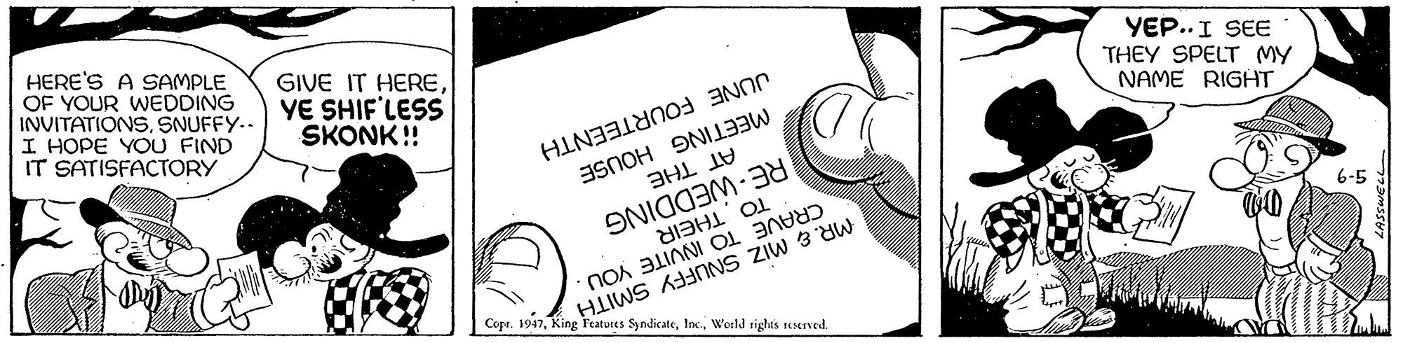 Illustration OCR: THEY SPELT MY NAME RIGHT YEP..I SEE 6-5 JUNE FOURTEENTH MEETING HOUSE HERE'S A SAMPLE OF YOUR WEDDING INVITATIONSSNUFFY.. I HOPE YOU FIND IT SATISFACTORY GIVE IT HEREYE SHIF'LESS SKONK !! HIIWS ANNS ZIW 3 dw Copr. 1947World rights seserved. TO THEIR CRAVE TO INVITE YOU AT THE RE-WEDDING THEY SPELT MY NAME RIGHT YEP..I SEE 6-5 JUNE FOURTEENTH MEETING HOUSE HERE'S A SAMPLE OF YOUR WEDDING INVITATIONSSNUFFY.. I HOPE YOU FIND IT SATISFACTORY GIVE IT HEREYE SHIF'LESS SKONK !! HIIWS ANNS ZIW 3 dw Copr. 1947King Features SyndicateWorld rights seserved. TO THEIR CRAVE TO INVITE YOU AT THE RE-WEDDING