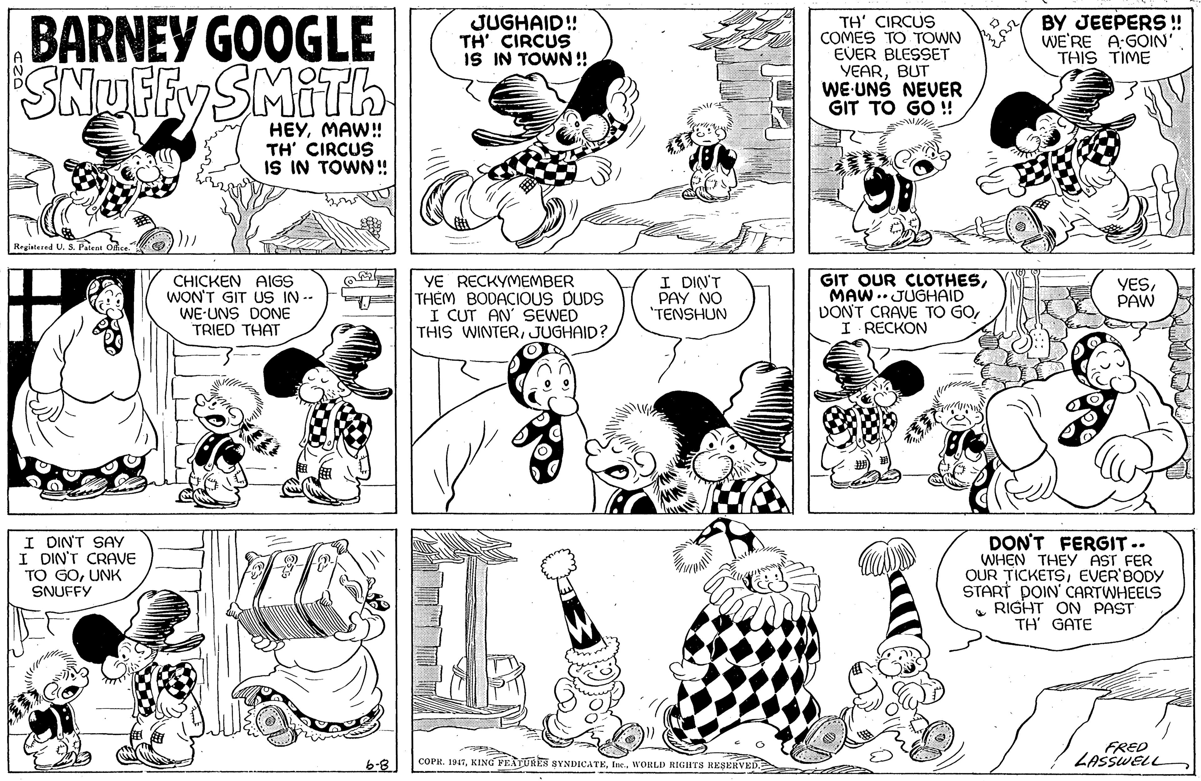 Human body OCR: BARNEY GOOGLE SNUFFY SMITH JUGHAID! TH' CIRCUS IS IN TOWN! TH' CIRCUS COMES TO TOWN EVER BLESSET YEARBUT WE-UNS NEVER GIT TO GO ! BY JEEPERS! WE'RE A:GOIN' THIS TIME HEYMAW! TH' CIRCUS IS IN TOWN! Registered U. S. Pateat CHICKEN AIGS WON'T GIT US IN -- WE-UNS DONE TRIED THAT YE RECKYMEMBER THÊM BODACIOUS DUDS I CUT AN' SEWED THIS WINTERJUGHAID? I DIN'T PAY NO "TENSHUN GIT OUR CLOTHESMAW .. JUGHAID DONT CRAVE TO GOI RECKON YESPAW DIN" I DIN'T CRAVE TO GOUNK SNUFFY DON'T FERGIT.. WHEN THEY AST FER OUR TICKETSEVER'BODY START POIN' CARTWHEELS • RIGHT ON PAST TH' GATE SAY FRED LASSWELL 6-8 COPR. 1947BARNEY GOOGLE SNUFFY SMITH JUGHAID! TH' CIRCUS IS IN TOWN! TH' CIRCUS COMES TO TOWN EVER BLESSET YEARBUT WE-UNS NEVER GIT TO GO ! BY JEEPERS! WE'RE A:GOIN' THIS TIME HEYMAW! TH' CIRCUS IS IN TOWN! Registered U. S. Pateat CHICKEN AIGS WON'T GIT US IN -- WE-UNS DONE TRIED THAT YE RECKYMEMBER THÊM BODACIOUS DUDS I CUT AN' SEWED THIS WINTERJUGHAID? I DIN'T PAY NO "TENSHUN GIT OUR CLOTHESMAW .. JUGHAID DONT CRAVE TO GOI RECKON YESPAW DIN" I DIN'T CRAVE TO GOUNK SNUFFY DON'T FERGIT.. WHEN THEY AST FER OUR TICKETSEVER'BODY START POIN' CARTWHEELS • RIGHT ON PAST TH' GATE SAY FRED LASSWELL 6-8 COPR. 1947KING FEATURES SYNDICATEInc. WORLD RIGHTS RESERVED