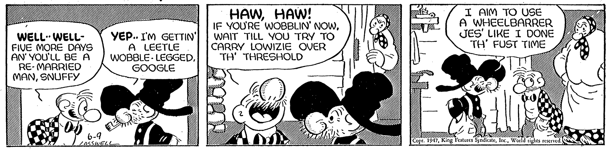 Line OCR: WELL. WELL- FIVE MORE DAYS AN' YOU'LL BE A RE- MARRIED MANSNUFFY YEP.. I'M GETTIN A LEETLE WOBBLE LEGGEDGOOGLE HAWHAW! IF YOU'RE WOBBLIN' NOWWAIT TILL YOU TRY TO CARRY LOWIZIE OVER TH' THRESHOLD I AIM TO USE A WHEELBARRER JES' LIKE I DONE TH' FUST TIME 6-9 Copr. 1947World tights reserved. WELL. WELL- FIVE MORE DAYS AN' YOU'LL BE A RE- MARRIED MANSNUFFY YEP.. I'M GETTIN A LEETLE WOBBLE LEGGEDGOOGLE HAWHAW! IF YOU'RE WOBBLIN' NOWWAIT TILL YOU TRY TO CARRY LOWIZIE OVER TH' THRESHOLD I AIM TO USE A WHEELBARRER JES' LIKE I DONE TH' FUST TIME 6-9 Copr. 1947King F'eatures SyndicateWorld tights reserved.