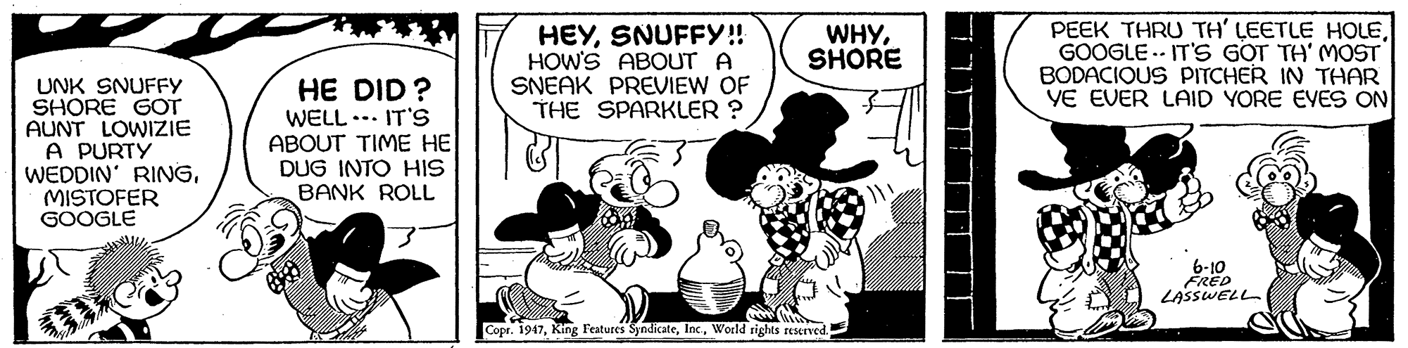 Design OCR: HEYSNUFFY!! HOW'S ABOUT A SNEAK PREVIEW OF THE SPARKLER ? PEEK THRU TH' LEETLE HOLEGOOGLE .- IT'S GOT TH' MOST BODACIOUS PITCHER IN THAR YE EVER LAID YORE EVES ON WHYSHORE UNK SNUFFY SHORE GOT AUNT LOWIZIE A PURTÝ WEDDIN' RINGMISTOFER GOOGLE HE DID ? WELL ... IT'S ABOUT TIME HE DUG INTO HIS BANK ROLL 6-10 FRED LASSWELL Copr. 1947World rights reserved. HEYSNUFFY!! HOW'S ABOUT A SNEAK PREVIEW OF THE SPARKLER ? PEEK THRU TH' LEETLE HOLEGOOGLE .- IT'S GOT TH' MOST BODACIOUS PITCHER IN THAR YE EVER LAID YORE EVES ON WHYSHORE UNK SNUFFY SHORE GOT AUNT LOWIZIE A PURTÝ WEDDIN' RINGMISTOFER GOOGLE HE DID ? WELL ... IT'S ABOUT TIME HE DUG INTO HIS BANK ROLL 6-10 FRED LASSWELL Copr. 1947King Features SyndicateWorld rights reserved.