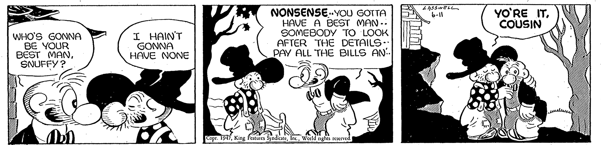 Rectangle OCR: ZASSWEL NONSENSE.YOU GOTTA HAVE A BEST MAN-. SOMEBODY TO LOOK AFTER THE DETAILS.. PAY ALL THE BILLS AN.. YO'RE ITCOUSIN 6-11 WHO'S GONNA BE YOUR BEST MANSNUFFY ? I HAIN'T GONNA HAVE NONE Copr. 1947World nghts reserved. ZASSWEL NONSENSE.YOU GOTTA HAVE A BEST MAN-. SOMEBODY TO LOOK AFTER THE DETAILS.. PAY ALL THE BILLS AN.. YO'RE ITCOUSIN 6-11 WHO'S GONNA BE YOUR BEST MANSNUFFY ? I HAIN'T GONNA HAVE NONE Copr. 1947King features SyndicateWorld nghts reserved.