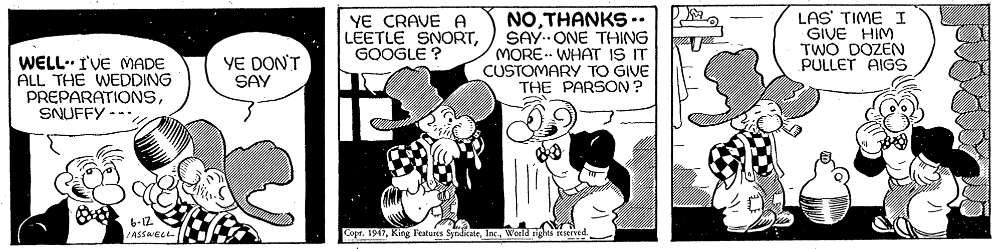 Comic book OCR: YE CRAVE A LEETLE SNORTGOOGLE ? NOTHANKS.. SAY.ONE THING MORE. WHAT IS IT CUSTOMARY TO GIVE THE PARSON ? LAS' TIME I GIVE HIM TWO DOZEN PULLET AIGS WELL. I'VE MADE ALL THE WEDDING PREPARATIONSSNUFFY YE DON'T SAY b-12 LASSWELL Copr. 1947World rights reserved. YE CRAVE A LEETLE SNORTGOOGLE ? NOTHANKS.. SAY.ONE THING MORE. WHAT IS IT CUSTOMARY TO GIVE THE PARSON ? LAS' TIME I GIVE HIM TWO DOZEN PULLET AIGS WELL. I'VE MADE ALL THE WEDDING PREPARATIONSSNUFFY YE DON'T SAY b-12 LASSWELL Copr. 1947King Features SyndicateWorld rights reserved.